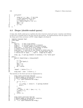 158
2
3
4
5
6
7
8
9
10
11
12

Chapter 4: Data structures
void grow()
{
ulong ns = s_ + gq_; // new size
// move read-position to zero:
rotate_left(x_, s_, rpos_);
x_ = ReAlloc<Type>(x_, ns, s_);
wpos_ = s_;
rpos_ = 0;
s_ = ns;
}

};

4.4

Deque (double-ended queue)

A deque (for double-ended queue) combines the data structures stack and queue: insertion and deletion
in time O(1) is possible both at the ﬁrst and the last position. An implementation with the option to let
the deque grow when necessary is [FXT: class deque in ds/deque.h]
1
2
3
4
5
6
7
8
9
10
11
12
13
14
15
16
17
18
19
20
21
22
23
24
25
26
27
28
29

template <typename Type>
class deque
{
public:
Type *x_;
// data (ring buffer)
ulong s_;
// allocated size (# of elements)
ulong n_;
// current number of entries in buffer
ulong fpos_; // position of first element in buffer
// insert_first() will write to (fpos-1)%n
ulong lpos_; // position of last element in buffer plus one
// insert_last() will write to lpos, n==(lpos-fpos) (mod s)
// entries are at [fpos, ..., lpos-1] (range may be empty)
ulong

gq_; // grow gq elements if necessary, 0 for "never grow"

public:
explicit deque(ulong n, ulong growq=0)
{
s_ = n;
x_ = new Type[s_];
n_ = 0;
fpos_ = 0;
lpos_ = 0;
gq_ = growq;
}
~deque()

{ delete [] x_; }

ulong num()

const

{ return n_; }

The insertion at the front and end are implemented as
1
2
3
4
5
6
7
8
9
10
11
12
13
14
15
16
17
18
19
20
21
22
23

ulong insert_first(const Type &z)
// Return number of entries after insertion.
// Zero is returned on failure
//
(i.e. space exhausted and 0==gq_)
{
if ( n_ >= s_ )
{
if ( 0==gq_ ) return 0; // growing disabled
grow();
}
--fpos_;
if ( fpos_ == -1UL )
x_[fpos_] = z;
++n_;
return n_;

fpos_ = s_ - 1;

}
ulong insert_last(const Type &z)
// Return number of entries after insertion.
// Zero is returned on failure
//
(i.e. space exhausted and 0==gq_)

 