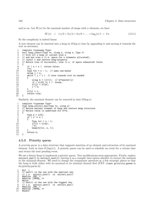 162

Chapter 4: Data structures

and so on. Let W (n) be the maximal number of swaps with n elements, we have
W (n) <

1 n/2 + 2 n/4 + 3 n/8 + . . . + log2 (n) 1 < 2 n

(4.5-1)

So the complexity is indeed linear.
A new element can be inserted into a heap in O(log n) time by appending it and moving it towards the
root as necessary:
1
2
3
4
5
6
7
8
9
10
11
12
13
14
15
16
17
18
19
20
21

template <typename Type>
bool heap_insert(Type *x, ulong n, ulong s, Type t)
// With x[] a heap of current size n
// and max size s (i.e. space for s elements allocated),
// insert t and restore heap-property.
// Return true if successful, else (i.e. if space exhausted) false.
{
if ( n > s ) return false;
++n;
Type *x1 = x - 1; // make one-based
ulong j = n;
while ( j > 1 ) // move towards root as needed
{
ulong k = (j>>1); // k==parent(j)
if ( x1[k] >= t ) break;
x1[j] = x1[k];
j = k;
}
x1[j] = t;
return true;
}

Similarly, the maximal element can be removed in time O(log n):
1
2
3
4
5
6
7
8
9
10
11
12
13
14
15

template <typename Type>
Type heap_extract_max(Type *x, ulong n)
// Return maximal element of heap and restore heap structure.
// Return value is undefined for 0==n.
{
Type m = x[0];
if ( 0 != n )
{
Type *x1 = x - 1;
x1[1] = x1[n];
--n;
heapify(x1, n, 1);
}
return m;
}

4.5.3

Priority queue

A priority queue is a data structure that supports insertion of an element and extraction of its maximal
element, both in time O (log(n)). A priority queue can be used to schedule an event for a certain time
and return the next pending event.
We use a binary heap to implement a priority queue. Two modiﬁcations seem appropriate: Firstly, replace
extract_max() by extract_next(), leaving it as a compile time option whether to extract the minimal
or the maximal element. We need to change the comparison operators at a few strategic places so that
the heap is built either with its maximal or its minimal element ﬁrst [FXT: class priority queue in
ds/priorityqueue.h]:
1
2
3
4
5
6
7
8
9
10
11

#if 1
// next() is the one with the smallest key
// i.e. extract_next() is extract_min()
#define _CMP_ <
#define _CMPEQ_ <=
#else
// next() is the one with the biggest key
// i.e. extract_next() is extract_max()
#define _CMP_ >
#define _CMPEQ_ >=
#endif

 
