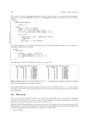 164

Chapter 4: Data structures

The member function reschedule_next() is more eﬃcient than the sequence extract_next();
insert();, as it calls heapify() only once. The heapify() function is tail-recursive, so we make it
iterative:
1
2
3
4
5
6
7
8
9
10
11
12
13
14
15
16
17
18
19

private:
void heapify(ulong k)
{
ulong m = k;
hstart:
ulong l
ulong r
if ( (l
if ( (r

= (k<<1); // left(k);
= l + 1; // right(k);
<= n_) && (t1_[l] _CMP_ t1_[k]) )
<= n_) && (t1_[r] _CMP_ t1_[m]) )

m = l;
m = r;

if ( m != k )
{
swap2(t1_[k], t1_[m]); swap2(e1_[k], e1_[m]);
heapify(m);
k = m;
goto hstart; // tail recursion
}

//

}

The second argument of the constructor determines the number of elements added in case of growth, it
is disabled (equals zero) by default.
1
2
3
4
5
6
7
8
9

private:
void grow()
{
ulong ns = s_ + gq_; // new size
t1_ = ReAlloc<Type1>(t1_+1, ns, s_) - 1;
e1_ = ReAlloc<Type2>(e1_+1, ns, s_) - 1;
s_ = ns;
}
};

The ReAlloc() routine is described in section 4.1 on page 153.
Inserting into piority_queue:
# : event @
time
0:
A @
0.840188
1:
B @
0.394383
2:
C @
0.783099
3:
D @
0.79844
4:
E @
0.911647
5:
F @
0.197551
6:
G @
0.335223
7:
H @
0.76823
8:
I @
0.277775
9:
J @
0.55397

Extracting from piority_queue:
# : event @
time
9:
F @
0.197551
8:
I @
0.277775
7:
G @
0.335223
6:
B @
0.394383
5:
J @
0.55397
4:
H @
0.76823
3:
C @
0.783099
2:
D @
0.79844
1:
A @
0.840188
0:
E @
0.911647

Figure 4.5-C: Insertion of events labeled ‘A’, ‘B’, . . . , ‘J’ scheduled for random times into a priority
queue (left) and subsequent extraction (right).
The program [FXT: ds/priorityqueue-demo.cc] inserts events at random times 0 ≤ t < 1, then extracts
all of them. It gives the output shown in ﬁgure 4.5-C. A more typical usage would intermix the insertions
and extractions.

4.6

Bit-array

The use of bit-arrays should be obvious: an array of tag values (like ‘seen’ versus ‘unseen’) where all
standard data types would be a waste of space. Besides reading and writing individual bits one should
implement a convenient search for the next set (or cleared) bit.
The class [FXT: class bitarray in ds/bitarray.h] is used, for example, for lists of small primes [FXT:
mod/primes.cc], for in-place transposition routines [FXT: aux2/transpose.h] (see section 2.8 on page 122)
and several operations on permutations (see section 2.4 on page 109).
1

class bitarray

 