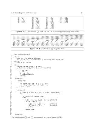 6.3: Order by preﬁx shifts (cool-lex)
1:
2:
3:
4:
5:

1....
.1...
..1..
...1.
....1

1:
2:
3:
4:
5:
6:
7:
8:
9:
10:

181

11...
.11..
1.1..
.1.1.
..11.
1..1.
.1..1
..1.1
...11
1...1

Figure 6.3-A: Combinations

5
k

1:
2:
3:
4:
5:
6:
7:
8:
9:
10:

111..
.111.
1.11.
11.1.
.11.1
1.1.1
.1.11
..111
1..11
11..1

1:
2:
3:
4:
5:

1111.
.1111
1.111
11.11
111.1

, for k = 1, 2, 3, 4 in an ordering generated by preﬁx shifts.

........................................................1111111111111111111111111111
...................................111111111111111111111....................1111111.
....................111111111111111..............111111...............111111.....1..
..........1111111111.........11111..........11111....1...........11111....1.....1...
....111111.....1111......1111...1.......1111...1....1........1111...1....1.....1....
.111..111...111..1....111..1...1.....111..1...1....1......111..1...1....1.....1.....
111.11.1..11.1..1...11.1..1...1....11.1..1...1....1.....11.1..1...1....1.....1......
11.11.1..11.1..1...11.1..1...1....11.1..1...1....1.....11.1..1...1....1.....1......1
1.11.1..11.1..1...11.1..1...1....11.1..1...1....1.....11.1..1...1....1.....1......11
Figure 6.3-B: Combinations

1
2
3
4
5
6
7
8
9
10
11
12
13
14
15
16
17
18
19
1
2
3
4
5
6
7
8
9
10
11
12
13
14
15
16
17
18
19
20
21
22
23
24
25
26
27

9
3

via preﬁx shifts.

class combination_pref
{
public:
ulong *b_; // data as delta set
ulong s_, t_, n_; // combination (n choose k) where n=s+t, k=t.
private:
ulong x, y; // aux
public:
combination_pref(ulong n, ulong k)
// Must have: n>=2, k>=1 (i.e. s!=0 and t!=0)
{
s_ = n - k;
t_ = k;
n_ = s_ + t_;
b_ = new ulong[n_];
first();
}
[--snip--]
void first()
{
for (ulong j=0; j<n_; ++j)
for (ulong j=0; j<t_; ++j)
x = 0; y = 0;
}

b_[j] = 0;
b_[j] = 1;

bool next()
{
if ( x==0 ) { x=1; b_[t_]=1; b_[0]=0; return true; }
else
{
if ( x>=n_-1 ) return false;
else
{
b_[x] = 0; ++x; b_[y] = 1; ++y; // X(s,t)
if ( b_[x]==0 )
{
b_[x] = 1; b_[0] = 0;
// Y(s,t)
if ( y>1 ) x = 1;
// Z(s,t)
y = 0;
}
return true;
}
}
}
[--snip--]

The combinations

32
20

and

32
12

are generated at a rate of about 200 M/s.

 