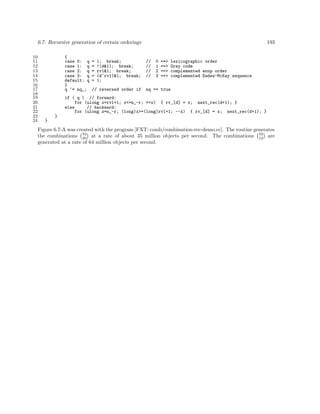 6.7: Recursive generation of certain orderings
10
11
12
13
14
15
16
17
18
19
20
21
22
23
24

{
case 0: q
case 1: q
case 2: q
case 3: q
default: q
}
q ^= nq_;

=
=
=
=
=

1; break;
!(d&1); break;
rv1&1; break;
(d^rv1)&1; break;
1;

// reversed order if

193

//
//
//
//

0
1
2
3

==>
==>
==>
==>

lexicographic order
Gray code
complemented enup order
complemented Eades-McKay sequence

nq == true

if ( q ) // forward:
for (ulong x=rv1+1; x<=n_-r; ++x) { rv_[d] = x; next_rec(d+1); }
else
// backward:
for (ulong x=n_-r; (long)x>=(long)rv1+1; --x) { rv_[d] = x; next_rec(d+1); }
}
}

Figure 6.7-A was created with the program [FXT: comb/combination-rec-demo.cc]. The routine generates
the combinations 32 at a rate of about 35 million objects per second. The combinations 32 are
20
12
generated at a rate of 64 million objects per second.

 
