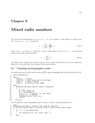 217

Chapter 9

Mixed radix numbers
The mixed radix representation A = [a0 , a1 , a2 , . . . , an−1 ] of a number x with respect to a radix vector
M = [m0 , m1 , m2 , . . . , mn−1 ] is given by
n−1

x

=

k−1

ak
k=0

mj

(9.0-1)

j=0

n−1

where 0 ≤ aj < mj (and 0 ≤ x < j=0 mj , so that n digits suﬃce). For M = [r, r, r, . . . , r] the relation
reduces to the radix-r representation:
n−1

x

ak r k

=

(9.0-2)

k=0

All 3-digit radix-4 numbers are shown in various orders in ﬁgure 9.0-A. Note that the least signiﬁcant
digit (a0 ) is at the left side of each number (array representation).

9.1

Counting (lexicographic) order

An implementation for mixed radix counting is [FXT: class mixedradix lex in comb/mixedradix-lex.h]:
1
2
3
4
5
6
7
8
9
10
11
12
13
14
15
16
17
18
19
20

class mixedradix_lex
{
public:
ulong *a_; // digits
ulong *m1_; // radix (minus one) for each digit
ulong n_;
// Number of digits
ulong j_;
// position of last change
public:
mixedradix_lex(const ulong *m, ulong n, ulong mm=0)
{
n_ = n;
a_ = new ulong[n_+1];
m1_ = new ulong[n_+1];
a_[n_] = 1;
// sentinel: !=0, and !=m1[n]
m1_[n_] = 0; // sentinel
mixedradix_init(n_, mm, m, m1_);
first();
}
[--snip--]

The initialization routine mixedradix_init() is given in [FXT: comb/mixedradix-init.cc]:
1
2
3
4
5
6
7
8
9

void
mixedradix_init(ulong n, ulong mm, const ulong *m, ulong *m1)
// Auxiliary function used to initialize vector of nines in mixed radix classes.
{
if ( m ) // all radices given
{
for (ulong k=0; k<n; ++k) m1[k] = m[k] - 1;
}
else

 