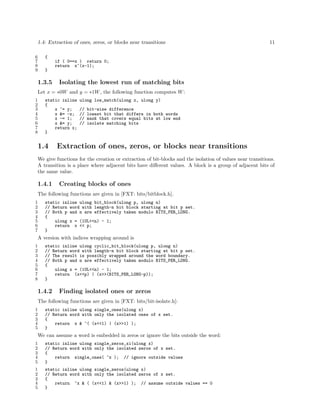 1.4: Extraction of ones, zeros, or blocks near transitions
6
7
8
9

11

{
if ( 0==x ) return 0;
return x^(x-1);
}

1.3.5

Isolating the lowest run of matching bits

Let x = ∗0W and y = ∗1W , the following function computes W :
1
2
3
4
5
6
7
8

static inline
{
x ^= y;
x &= -x;
x -= 1;
x &= y;
return x;
}

1.4

ulong low_match(ulong x, ulong y)
//
//
//
//

bit-wise difference
lowest bit that differs in both words
mask that covers equal bits at low end
isolate matching bits

Extraction of ones, zeros, or blocks near transitions

We give functions for the creation or extraction of bit-blocks and the isolation of values near transitions.
A transition is a place where adjacent bits have diﬀerent values. A block is a group of adjacent bits of
the same value.

1.4.1

Creating blocks of ones

The following functions are given in [FXT: bits/bitblock.h].
1
2
3
4
5
6
7

static inline ulong bit_block(ulong p, ulong n)
// Return word with length-n bit block starting at bit p set.
// Both p and n are effectively taken modulo BITS_PER_LONG.
{
ulong x = (1UL<<n) - 1;
return x << p;
}

A version with indices wrapping around is
1
2
3
4
5
6
7
8

static inline ulong cyclic_bit_block(ulong p, ulong n)
// Return word with length-n bit block starting at bit p set.
// The result is possibly wrapped around the word boundary.
// Both p and n are effectively taken modulo BITS_PER_LONG.
{
ulong x = (1UL<<n) - 1;
return (x<<p) | (x>>(BITS_PER_LONG-p));
}

1.4.2

Finding isolated ones or zeros

The following functions are given in [FXT: bits/bit-isolate.h]:
1
2
3
4
5

static inline ulong single_ones(ulong x)
// Return word with only the isolated ones of x set.
{
return x & ~( (x<<1) | (x>>1) );
}

We can assume a word is embedded in zeros or ignore the bits outside the word:
1
2
3
4
5

static inline ulong single_zeros_xi(ulong x)
// Return word with only the isolated zeros of x set.
{
return single_ones( ~x ); // ignore outside values
}

1
2
3
4
5

static inline ulong single_zeros(ulong x)
// Return word with only the isolated zeros of x set.
{
return ~x & ( (x<<1) & (x>>1) ); // assume outside values == 0
}

 