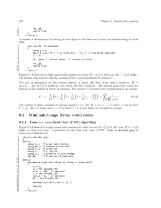 220
9
10
11
12

Chapter 9: Mixed radix numbers
++a_[j];
return true;
}
[--snip--]

A number is decremented by setting all zero digits at the lower end to nine and decrementing the next
digit:
1
2
3
4
5
6
7
8
9
10
11
12

bool prev() // decrement
{
ulong j = 0;
while ( a_[j]==0 ) { a_[j]=m1_[j];
j_ = j;
if ( j==n_ )

return false;

++j; }

// can touch sentinels

// current is first

--a_[j];
return true;
}
[--snip--]

Figure 9.1-A shows the 3-digit mixed radix numbers for bases M = [2, 3, 4] (left) and M = [4, 3, 2] (right).
The listings were created with the program [FXT: comb/mixedradix-lex-demo.cc].
The rate of generation for the routine next() is about 166 M/s (with radix-2 numbers, M =
[2, 2, 2, . . . , 2]), 257 M/s (radix-3), and about 370 M/s (radix-8). The slowest generation occurs for
radix-2, as the number of carries is maximal. The number C of carries with incrementing is on average
C

=

1
m0

1+

1
m1

1+

1
m2

1+

1
( ... )
m3

n

=
k=0

1
k
j=0

mj

(9.1-1)

The number of digits changed on average equals C + 1. For M = [r, r, r, . . . , r] (and n = ∞) we have
1
C = r−1 . For the worst case (r = 2) we have C = 1, so two digits are changed on average.

9.2

Minimal-change (Gray code) order

9.2.1

Constant amortized time (CAT) algorithm

Figure 9.2-A shows the 3-digit mixed radix numbers for radix vectors M = [2, 3, 4] (left) and M = [4, 3, 2]
(right) in Gray code order. A generator for the Gray code order is [FXT: class mixedradix gray in
comb/mixedradix-gray.h]:
1
2
3
4
5
6
7
8
9
10
11
12
13
14
15
16
17
18
19
20
21
22
23
24
25

class mixedradix_gray
{
public:
ulong *a_; // mixed radix digits
ulong *m1_; // radices (minus one)
ulong *i_; // direction
ulong n_;
// n_ digits
ulong j_;
// position of last change
int dm_;
// direction of last move
public:
mixedradix_gray(const ulong *m, ulong n, ulong mm=0)
{
n_ = n;
a_ = new ulong[n_+1];
a_[n] = -1UL; // sentinel
i_ = new ulong[n_+1];
i_[n_] = 0;
// sentinel
m1_ = new ulong[n_+1];
mixedradix_init(n_, mm, m, m1_);
first();
}
[--snip--]

 