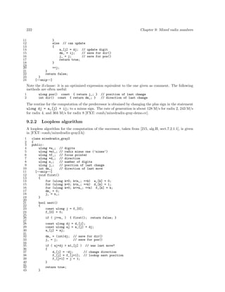 222
11
12
13
14
15
16
17
18
19
20
21
22
23
24

Chapter 9: Mixed radix numbers
}
else
{

// can update
a_[j] = dj; // update digit
dm_ = ij;
// save for dir()
j_ = j;
// save for pos()
return true;

}
++j;
}
return false;
}
[--snip--]

Note the if-clause: it is an optimized expression equivalent to the one given as comment. The following
methods are often useful:
1
2

ulong pos() const { return j_; }
int dir() const { return dm_; }

// position of last change
// direction of last change

The routine for the computation of the predecessor is obtained by changing the plus sign in the statement
ulong dj = a_[j] + ij; to a minus sign. The rate of generation is about 128 M/s for radix 2, 243 M/s
for radix 4, and 304 M/s for radix 8 [FXT: comb/mixedradix-gray-demo.cc].

9.2.2

Loopless algorithm

A loopless algorithm for the computation of the successor, taken from [215, alg.H, sect.7.2.1.1], is given
in [FXT: comb/mixedradix-gray2.h]:
1
2
3
4
5
6
7
8
9
10
11
12
13
14
15
16
17
18
19
20
21
22
23
24
25
26
27
28
29
30
31
32
33
34
35
36
37
38
39
40
41
42
43

class mixedradix_gray2
{
public:
ulong *a_; // digits
ulong *m1_; // radix minus one (’nines’)
ulong *f_; // focus pointer
ulong *d_; // direction
ulong n_;
// number of digits
ulong j_;
// position of last change
int dm_;
// direction of last move
[--snip--]
void first()
{
for (ulong k=0; k<n_; ++k) a_[k] = 0;
for (ulong k=0; k<n_; ++k) d_[k] = 1;
for (ulong k=0; k<=n_; ++k) f_[k] = k;
dm_ = 0;
j_ = n_;
}
bool next()
{
const ulong j = f_[0];
f_[0] = 0;
if ( j>=n_ )

{ first();

return false; }

const ulong dj = d_[j];
const ulong aj = a_[j] + dj;
a_[j] = aj;
dm_ = (int)dj;
j_ = j;

// save for dir()
// save for pos()

if ( aj+dj > m1_[j] ) // was last move?
{
d_[j] = -dj;
// change direction
f_[j] = f_[j+1]; // lookup next position
f_[j+1] = j + 1;
}
return true;
}

 