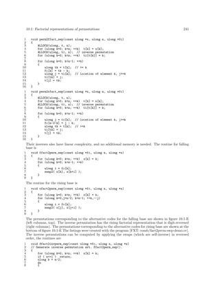 10.1: Factorial representations of permutations
1
2
3
4
5
6
7
8
9
10
11
12
13
14
15
16
1
2
3
4
5
6
7
8
9
10
11
12
13
14
15
16

241

void perm2ffact_swp(const ulong *x, ulong n, ulong *fc)
{
ALLOCA(ulong, t, n);
for (ulong k=0; k<n; ++k) t[k] = x[k];
ALLOCA(ulong, ti, n); // inverse permutation
for (ulong k=0; k<n; ++k) ti[t[k]] = k;
for (ulong k=0; k<n-1; ++k)
{
ulong tk = t[k]; // >= k
fc[k] = tk - k;
ulong j = ti[k]; // location of element k, j>=k
ti[tk] = j;
t[j] = tk;
}
}
void perm2rfact_swp(const ulong *x, ulong n, ulong *fc)
{
ALLOCA(ulong, t, n);
for (ulong k=0; k<n; ++k) t[k] = x[k];
ALLOCA(ulong, ti, n); // inverse permutation
for (ulong k=0; k<n; ++k) ti[t[k]] = k;
for (ulong k=0; k<n-1; ++k)
{
ulong j = ti[k]; // location of element k, j>=k
fc[n-2-k] = j - k;
ulong tk = t[k]; // >=k
ti[tk] = j;
t[j] = tk;
}
}

Their inverses also have linear complexity, and no additional memory is needed. The routine for falling
base is
1
2
3
4
5
6
7
8
9

void ffact2perm_swp(const ulong *fc, ulong n, ulong *x)
{
for (ulong k=0; k<n; ++k) x[k] = k;
for (ulong k=0; k<n-1; ++k)
{
ulong i = fc[k];
swap2( x[k], x[k+i] );
}
}

The routine for the rising base is
1
2
3
4
5
6
7
8
9

void rfact2perm_swp(const ulong *fc, ulong n, ulong *x)
{
for (ulong k=0; k<n; ++k) x[k] = k;
for (ulong k=0,j=n-2; k<n-1; ++k,--j)
{
ulong i = fc[k];
swap2( x[j], x[j+i] );
}
}

The permutations corresponding to the alternative codes for the falling base are shown in ﬁgure 10.1-E
(left columns, top). The inverse permutation has the rising factorial representation that is digit-reversed
(right columns). The permutations corresponding to the alternative codes for rising base are shown at the
bottom of ﬁgure 10.1-E The listings were created with the program [FXT: comb/fact2perm-swp-demo.cc].
The inverse permutations can be computed by applying the swaps (which are self-inverse) in reversed
order, the routines are
1
2
3
4
5
6
7
8

void ffact2invperm_swp(const ulong *fc, ulong n, ulong *x)
// Generate inverse permutation wrt. ffact2perm_swp().
{
for (ulong k=0; k<n; ++k) x[k] = k;
if ( n<=1 ) return;
ulong k = n-2;
do
{

 