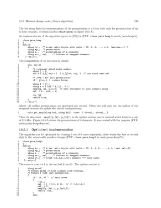 10.5: Minimal-change order (Heap’s algorithm)

249

The list rising factorial representations of the permutations is a Gray code only for permutations of up
to four elements. (column labeled rfact(perm) in ﬁgure 10.5-A).
An implementation of the algorithm (given in [178]) is [FXT: class perm heap in comb/perm-heap.h]:
1
2
3
4
5
6
7
8

class perm_heap
{
public:
ulong *d_;
ulong *p_;
ulong n_;
ulong sw1_,
[--snip--]

// mixed radix digits with radix = [2, 3, 4, ..., n-1, (sentinel=-1)]
// permutation
// permutations of n elements
sw2_;
// indices of swapped elements

The computation of the successor is simple:
1
2
3
4
5
6
7
8
9
10
11
12
13
14
15
16
17
18

bool next()
{
// increment mixed radix number:
ulong j = 0;
while ( d_[j]==j+1 ) { d_[j]=0; ++j; }

// can touch sentinel

// j==n-1 for last permutation:
if ( j==n_-1 ) return false;
ulong k = j+1;
ulong x = ( k&1 ? d_[j] : 0 );
swap2(p_[k], p_[x]); // omit statement to just compute swaps
sw1_ = k; sw2_ = x;
++d_[j];
return true;
}
[--snip--]

About 133 million permutations are generated per second. Often one will only use the indices of the
swapped elements to update the visited conﬁgurations:
1

void get_swap(ulong &s1, ulong &s2)

const

{ s1=sw1_; s2=sw2_; }

Then the statement swap2(p_[k], p_[x]); in the update routine can be omitted which leads to a rate
of 215 M/s. Figure 10.5-A shows the permutations of 4 elements. It was created with the program [FXT:
comb/perm-heap-demo.cc].

10.5.1

Optimized implementation

The algorithm can be optimized by treating 5 out of 6 cases separately, those where the ﬁrst or second
digit in the mixed radix number changes [FXT: class perm heap2 in comb/perm-heap2.h]:
1
2
3
4
5
6
7
8
9

class perm_heap2
{
public:
ulong *d_; // mixed radix digits with radix = [2, 3, 4, 5, ..., n-1, (sentinel=-1)]
ulong *p_; // permutation
ulong n_;
// permutations of n elements
ulong sw1_, sw2_;
// indices of swapped elements
ulong ct_; // count 5,4,3,2,1,(0); nonzero ==> easy cases
[--snip--]

The counter is set to 5 in the method first(). The update routine is
1
2
3
4
5
6
7
8
9
10
11
12
13

ulong next()
// Return index of last element with reversal.
// Return n with last permutation.
{
if ( ct_!=0 ) // easy cases
{
--ct_;
sw1_ = 1 + (ct_ & 1); // == 1,2,1,2,1
sw2_ = 0;
swap2(p_[sw1_], p_[sw2_]);
return sw1_;
}
else

 