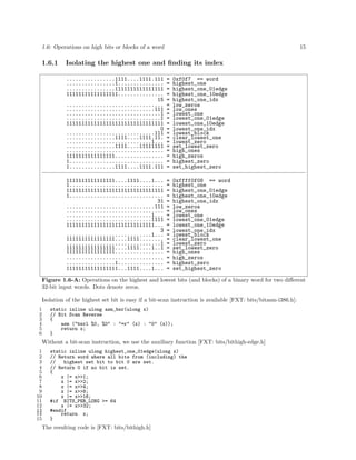 1.6: Operations on high bits or blocks of a word

1.6.1

15

Isolating the highest one and ﬁnding its index
................1111....1111.111
................1...............
................1111111111111111
11111111111111111...............
15
................................
.............................111
...............................1
...............................1
11111111111111111111111111111111
0
.............................111
................1111....1111.11.
............................1...
................1111....11111111
................................
1111111111111111................
1...............................
1...............1111....1111.111

=
=
=
=
=
=
=
=
=
=
=
=
=
=
=
=
=
=
=

0xf0f7 == word
highest_one
highest_one_01edge
highest_one_10edge
highest_one_idx
low_zeros
low_ones
lowest_one
lowest_one_01edge
lowest_one_10edge
lowest_one_idx
lowest_block
clear_lowest_one
lowest_zero
set_lowest_zero
high_ones
high_zeros
highest_zero
set_highest_zero

1111111111111111....1111....1...
1...............................
11111111111111111111111111111111
1...............................
31
.............................111
................................
............................1...
............................1111
11111111111111111111111111111...
3
............................1...
1111111111111111....1111........
...............................1
1111111111111111....1111....1..1
1111111111111111................
................................
................1...............
11111111111111111...1111....1...

=
=
=
=
=
=
=
=
=
=
=
=
=
=
=
=
=
=
=

0xffff0f08 == word
highest_one
highest_one_01edge
highest_one_10edge
highest_one_idx
low_zeros
low_ones
lowest_one
lowest_one_01edge
lowest_one_10edge
lowest_one_idx
lowest_block
clear_lowest_one
lowest_zero
set_lowest_zero
high_ones
high_zeros
highest_zero
set_highest_zero

Figure 1.6-A: Operations on the highest and lowest bits (and blocks) of a binary word for two diﬀerent
32-bit input words. Dots denote zeros.
Isolation of the highest set bit is easy if a bit-scan instruction is available [FXT: bits/bitasm-i386.h]:
1
2
3
4
5
6

static inline ulong asm_bsr(ulong x)
// Bit Scan Reverse
{
asm ("bsrl %0, %0" : "=r" (x) : "0" (x));
return x;
}

Without a bit-scan instruction, we use the auxiliary function [FXT: bits/bithigh-edge.h]
1
2
3
4
5
6
7
8
9
10
11
12
13
14
15

static inline ulong highest_one_01edge(ulong x)
// Return word where all bits from (including) the
//
highest set bit to bit 0 are set.
// Return 0 if no bit is set.
{
x |= x>>1;
x |= x>>2;
x |= x>>4;
x |= x>>8;
x |= x>>16;
#if BITS_PER_LONG >= 64
x |= x>>32;
#endif
return x;
}

The resulting code is [FXT: bits/bithigh.h]

 