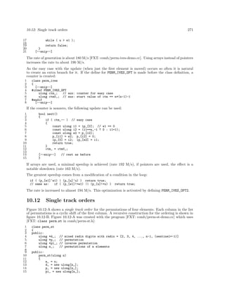10.12: Single track orders
17
18
19
20
21

271

while ( u > e1 );
return false;
}
[--snip--]

The rate of generation is about 180 M/s [FXT: comb/perm-ives-demo.cc]. Using arrays instead of pointers
increases the rate to about 190 M/s.
As the easy case with the update (when just the ﬁrst element is moved) occurs so often it is natural
to create an extra branch for it. If the deﬁne for PERM_IVES_OPT is made before the class deﬁnition, a
counter is created:
1
2
3
4
5
6
7
8

class perm_ives
{
[--snip--]
#ifdef PERM_IVES_OPT
ulong ctm_;
// aux: counter for easy case
ulong ctm0_; // aux: start value of ctm == n*(n-1)-1
#endif
[--snip--]

If the counter is nonzero, the following update can be used:
1
2
3
4
5
6
7
8
9
10
11
12
13
14
15

bool next()
{
if ( ctm_-- ) // easy case
{
const ulong i1 = ip_[0]; // e1 == 0
const ulong i2 = (i1==n_-1 ? 0 : i1+1);
const ulong e2 = p_[i2];
p_[i1] = e2; p_[i2] = 0;
ip_[0] = i2; ip_[e2] = i1;
return true;
}
ctm_ = ctm0_;
[--snip--]
}

// rest as before

If arrays are used, a minimal speedup is achieved (rate 192 M/s), if pointers are used, the eﬀect is a
notable slowdown (rate 163 M/s).
The greatest speedup comes from a modiﬁcation of a condition in the loop:
if ( (p_[e1]^e1) | (p_[u]^u) ) return true;
// same as:
if ( (p_[e1]!=e1) || (p_[u]!=u) )

return true;

The rate is increased to almost 194 M/s. This optimization is activated by deﬁning PERM_IVES_OPT2.

10.12

Single track orders

Figure 10.12-A shows a single track order for the permutations of four elements. Each column in the list
of permutations is a cyclic shift of the ﬁrst column. A recursive construction for the ordering is shown in
ﬁgure 10.12-B. Figure 10.12-A was created with the program [FXT: comb/perm-st-demo.cc] which uses
[FXT: class perm st in comb/perm-st.h]:
1
2
3
4
5
6
7
8
9
10
11
12
13
14
15

class perm_st
{
public:
ulong *d_;
ulong *p_;
ulong *pi_;
ulong n_;

//
//
//
//

mixed radix digits with radix = [2, 3, 4, ..., n-1, (sentinel=-1)]
permutation
inverse permutation
permutations of n elements

public:
perm_st(ulong n)
{
n_ = n;
d_ = new ulong[n_];
p_ = new ulong[n_];
pi_ = new ulong[n_];

 