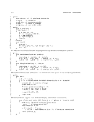 276
3
4
5
6
7
8
9
10
11
12
13
14
15
16
17
18
19
20
21
22
23
24
25
26
27

Chapter 10: Permutations

public:
perm_gray_rot1 *G;
ulong
ulong
ulong
ulong

*x_;
*ix_;
n_;
sct_;

//
//
//
//

// underlying permutations

permutation
inverse permutation
number of elements
count cyclic shifts

public:
perm_st_gray(ulong n)
// Must have n>=2
{
n_ = (n>=2 ? n : 2);
G = new perm_gray_rot1(n-1);
x_ = new ulong[n_];
ix_ = new ulong[n_];
first();
}
[--snip--]
void first()
{
G->first();
for (ulong j=0; j<n_; ++j) ix_[j] = x_[j] = j;
sct_ = n_;
}

We deﬁne two auxiliary routines for swapping elements by their value and by their positions:
1
2
3
4
5
6
7
8
9
10
11
12
13
14

private:
void swap_elements(ulong x1, ulong x2)
{
const ulong i1 = ix_[x1], i2 = ix_[x2];
x_[i1] = x2;
x_[i2] = x1;
// swap2(x_[i1], x_[i2]);
ix_[x1] = i2; ix_[x2] = i1; // swap2(ix_[x1], ix_[x2]);
}
void swap_positions(ulong i1, ulong i2)
{
const ulong x1 = x_[i1], x2 = x_[i2];
x_[i1] = x2;
x_[i2] = x1;
// swap2(x_[i1], x_[i2]);
ix_[x1] = i2; ix_[x2] = i1; // swap2(ix_[x1], ix_[x2]);
}

The update routine consists of two cases. The frequent case is the update via the underlying permutation:
1
2
3
4
5
6
7
8
9
10
11
12
13
14
15
16
17

public:
bool next()
{
bool q = G->next();
if ( q ) // normal update (in underlying permutation of n-1 elements)
{
ulong i1, i2; // positions of swaps
G->get_swap(i1, i2);
// rotate positions according to sct:
i1 += sct_; if ( i1>=n_ ) i1-=n_;
i2 += sct_; if ( i2>=n_ ) i2-=n_;
swap_positions(i1, i2);
return true;
}

The infrequent case happens when the last underlying permutation is encountered:
1
2
3
4
5
6
7
8
9
10
11
12

else // goto next cyclic shift (once in (n-1)! updates, n-1 times in total)
{
G->first(); // restart underlying permutations
--sct_;
// adjust cyclic shift
swap_elements(0, n_-1);
if ( 0==(n_&1) )
if ( n_>=4 )

// n even
swap_elements(n_-2, n_-1);

return ( 0!=sct_ );
}
}

// one extra transposition

 