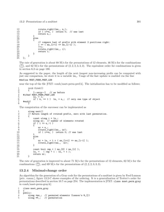 13.2: Permutations of a multiset
12
13
14
15
16
17
18
19
20
21
22
23
24
25

rotate_right1(ms_, n_);
if ( i==n_ ) return 0;
return n_;

301

// was last

}
else
{
// compare last of prefix with element 2 positions right:
i += ( ms_[i+1] <= ms_[i-1] );
++i;
rotate_right1(ms_, i);
return i;
}
}
};

The rate of generation is about 68 M/s for the permutations of 12 elements, 46 M/s for the combinations
30
15 , and 62 M/s for the permutations of (2, 2, 2, 3, 3, 3). The equivalent order for combinations is given
in section 6.3 on page 180.
As suggested in the paper, the length of the next longest non-increasing preﬁx can be computed with
just one comparison, we store it in a variable ln_. Usage of the fast update is enabled via the line
#define MSET_PERM_PREF_LEN

near the top of the ﬁle [FXT: comb/mset-perm-pref.h]. The initialization has to be modiﬁed as follows:
1
2
3
4
5
6
7
8

void first()
{
[--snip--]
// as before
#ifdef MSET_PERM_PREF_LEN
ln_ = 1;
if ( k_ == 1 ) ln_ = n_;
#endif
}

// only one type of object

The computation of the successor can be implemented as
1
2
3
4
5
6
7
8
9
10
11
12
13
14
15
16
17
18
19
20
21

ulong next()
// Return length of rotated prefix, zero with last permutation.
{
const ulong i = ln_;
ulong nr; // number of elements rotated
if ( i >= n_-1 )
{
nr = n_;
rotate_right1(ms_, nr);
if ( i==n_ ) return 0; // was last
}
else
{
nr = ln_ + 1 + ( ms_[i+1] <= ms_[i-1] );
rotate_right1(ms_, nr);
}
const bool cmp = ( ms_[0] < ms_[1] );
ln_ =
( cmp ? 1 : ln_ + 1 );
return nr;
}

The rate of generation is improved to about 71 M/s for the permutations of 12 elements, 62 M/s for the
combinations 30 , and 69 M/s for the permutations of (2, 2, 2, 3, 3, 3).
15

13.2.4

Minimal-change order

An algorithm for the generation of a Gray code for the permutations of a multiset is given by Fred Lunnon
[priv. comm.], ﬁgure 13.2-C shows examples of the ordering. It is a generalization of Trotter’s order for
permutations described in section 10.7 on page 254. The implementation is [FXT: class mset perm gray
in comb/mset-perm-gray.h]:
1
2
3
4
5

class mset_perm_gray
{
public:
ulong *ms_; // permuted elements (Lunnon’s R_[])
ulong *P_;
// permutation

 
