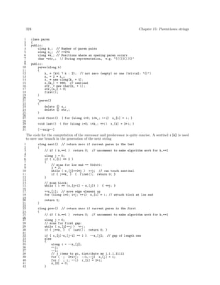 324
1
2
3
4
5
6
7
8
9
10
11
12
13
14
15
16
17
18
19
20
21
22
23
24
25
26
27
28
29
30
31

Chapter 15: Parentheses strings

class paren
{
public:
ulong k_; // Number of paren pairs
ulong n_; // ==2*k
ulong *x_; // Positions where an opening paren occurs
char *str_; // String representation, e.g. "((())())()"
public:
paren(ulong k)
{
k_ = (k>1 ? k : 2); // not zero (empty) or one (trivial: "()")
n_ = 2 * k_;
x_ = new ulong[k_ + 1];
x_[k_] = 999; // sentinel
str_ = new char[n_ + 1];
str_[n_] = 0;
first();
}
~paren()
{
delete [] x_;
delete [] str_;
}
void first()
void last()

{ for (ulong i=0; i<k_; ++i)
{ for (ulong i=0; i<k_; ++i)

x_[i] = i; }
x_[i] = 2*i; }

[--snip--]

The code for the computation of the successor and predecessor is quite concise. A sentinel x[k] is used
to save one branch in the generation of the next string
1
2
3
4
5
6
7
8
9
10
11
12
13
14
15
16
17
18
19
20
21
22
23
24
25
26
27
28
29
30
31
32
33
34
35
36
37
38
39
40
41
42

ulong next() // return zero if current paren is the last
{
// if ( k_==1 ) return 0; // uncomment to make algorithm work for k_==1
ulong j = 0;
if ( x_[1] == 2 )
{
// scan for low end == 010101:
j = 2;
while ( x_[j]==2*j ) ++j; // can touch sentinel
if ( j==k_ ) { first(); return 0; }
}
// scan block:
while ( 1 == (x_[j+1] - x_[j]) )

{ ++j; }

++x_[j]; // move edge element up
for (ulong i=0; i<j; ++i) x_[i] = i; // attach block at low end
return 1;
}
ulong prev() // return zero if current paren is the first
{
// if ( k_==1 ) return 0; // uncomment to make algorithm work for k_==1
ulong j = 0;
// scan for first gap:
while ( x_[j]==j ) ++j;
if ( j==k_ ) { last();

return 0; }

if ( x_[j]-x_[j-1] == 2 ) --x_[j]; // gap of length one
else
{
ulong i = --x_[j];
--j;
--i;
// j items to go, distribute as 1.1.1.11111
for ( ; 2*i>j; --i,--j) x_[j] = i;
for ( ; i; --i) x_[i] = 2*i;
x_[0] = 0;
}

 