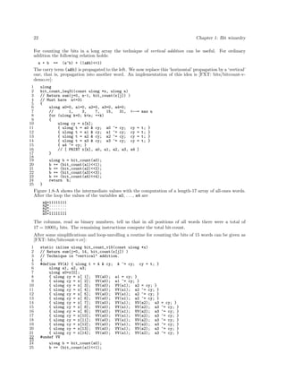 22

Chapter 1: Bit wizardry

For counting the bits in a long array the technique of vertical addition can be useful. For ordinary
addition the following relation holds:
a + b

==

(a^b) + ((a&b)<<1)

The carry term (a&b) is propagated to the left. We now replace this ‘horizontal’ propagation by a ‘vertical’
one, that is, propagation into another word. An implementation of this idea is [FXT: bits/bitcount-vdemo.cc]:
1
2
3
4
5
6
7
8
9
10
11
12
13
14
15
16
17
18
19
20
21
22
23
24
25

ulong
bit_count_leq31(const ulong *x, ulong n)
// Return sum(j=0, n-1, bit_count(x[j]) )
// Must have n<=31
{
ulong a0=0, a1=0, a2=0, a3=0, a4=0;
//
1,
3,
7,
15,
31, <--=
for (ulong k=0; k<n; ++k)
{
ulong cy = x[k];
{ ulong t = a0 & cy; a0 ^= cy; cy =
{ ulong t = a1 & cy; a1 ^= cy; cy =
{ ulong t = a2 & cy; a2 ^= cy; cy =
{ ulong t = a3 & cy; a3 ^= cy; cy =
{ a4 ^= cy; }
// [ PRINT x[k], a0, a1, a2, a3, a4 ]
}

max n

t;
t;
t;
t;

}
}
}
}

ulong b = bit_count(a0);
b += (bit_count(a1)<<1);
b += (bit_count(a2)<<2);
b += (bit_count(a3)<<3);
b += (bit_count(a4)<<4);
return b;
}

Figure 1.8-A shows the intermediate values with the computation of a length-17 array of all-ones words.
After the loop the values of the variables a0, . . . , a4 are
a4=11111111
a3=........
a2=........
a1=........
a0=11111111

The columns, read as binary numbers, tell us that in all positions of all words there were a total of
17 = 100012 bits. The remaining instructions compute the total bit-count.
After some simpliﬁcations and loop-unrolling a routine for counting the bits of 15 words can be given as
[FXT: bits/bitcount-v.cc]:
1
2
3
4
5
6
7
8
9
10
11
12
13
14
15
16
17
18
19
20
21
22
23
24
25

static inline ulong bit_count_v15(const ulong *x)
// Return sum(j=0, 14, bit_count(x[j]) )
// Technique is "vertical" addition.
{
#define VV(A) { ulong t = A & cy; A ^= cy; cy = t; }
ulong a1, a2, a3;
ulong a0=x[0];
{ ulong cy = x[ 1]; VV(a0); a1 = cy; }
{ ulong cy = x[ 2]; VV(a0); a1 ^= cy; }
{ ulong cy = x[ 3]; VV(a0); VV(a1); a2 = cy; }
{ ulong cy = x[ 4]; VV(a0); VV(a1); a2 ^= cy; }
{ ulong cy = x[ 5]; VV(a0); VV(a1); a2 ^= cy; }
{ ulong cy = x[ 6]; VV(a0); VV(a1); a2 ^= cy; }
{ ulong cy = x[ 7]; VV(a0); VV(a1); VV(a2); a3
{ ulong cy = x[ 8]; VV(a0); VV(a1); VV(a2); a3
{ ulong cy = x[ 9]; VV(a0); VV(a1); VV(a2); a3
{ ulong cy = x[10]; VV(a0); VV(a1); VV(a2); a3
{ ulong cy = x[11]; VV(a0); VV(a1); VV(a2); a3
{ ulong cy = x[12]; VV(a0); VV(a1); VV(a2); a3
{ ulong cy = x[13]; VV(a0); VV(a1); VV(a2); a3
{ ulong cy = x[14]; VV(a0); VV(a1); VV(a2); a3
#undef VV
ulong b = bit_count(a0);
b += (bit_count(a1)<<1);

= cy; }
^= cy; }
^= cy; }
^= cy; }
^= cy; }
^= cy; }
^= cy; }
^= cy; }

 