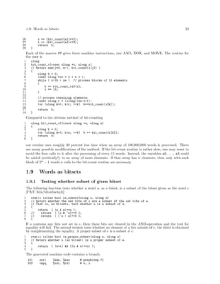 1.9: Words as bitsets
26
27
28
29

23

b += (bit_count(a2)<<2);
b += (bit_count(a3)<<3);
return b;
}

Each of the macros VV gives three machine instructions, one AND, XOR, and MOVE. The routine for
the user is
1
2
3
4
5
6
7
8
9
10
11
12
13
14
15
16
17
18

ulong
bit_count_v(const ulong *x, ulong n)
// Return sum(j=0, n-1, bit_count(x[j]) )
{
ulong b = 0;
const ulong *xe = x + n + 1;
while ( x+15 < xe ) // process blocks of 15 elements
{
b += bit_count_v15(x);
x += 15;
}
// process remaining elements:
const ulong r = (ulong)(xe-x-1);
for (ulong k=0; k<r; ++k) b+=bit_count(x[k]);
return

b;

}

Compared to the obvious method of bit-counting
1
2
3
4
5
6

ulong bit_count_v2(const ulong *x, ulong n)
{
ulong b = 0;
for (ulong k=0; k<n; ++k) b += bit_count(x[k]);
return b;
}

our routine uses roughly 30 percent less time when an array of 100,000,000 words is processed. There
are many possible modiﬁcations of the method. If the bit-count routine is rather slow, one may want to
avoid the four calls to it after the processing of every 15 words. Instead, the variables a0, . . . , a3 could
be added (vertically!) to an array of more elements. If that array has n elements, then only with each
block of 2n − 1 words n calls to the bit-count routine are necessary.

1.9
1.9.1

Words as bitsets
Testing whether subset of given bitset

The following function tests whether a word u, as a bitset, is a subset of the bitset given as the word e
[FXT: bits/bitsubsetq.h]:
1
2
3
4
5
6
7
8

static inline bool is_subset(ulong u, ulong e)
// Return whether the set bits of u are a subset of the set bits of e.
// That is, as bitsets, test whether u is a subset of e.
{
return ( (u & e)==u );
//
return ( (u & ~e)==0 );
//
return ( (~u | e)!=0 );
}

If u contains any bits not set in e, then these bits are cleared in the AND-operation and the test for
equality will fail. The second version tests whether no element of u lies outside of e, the third is obtained
by complementing the equality. A proper subset of e is a subset = e:
1
2
3
4
5

static inline bool is_proper_subset(ulong u, ulong e)
// Return whether u (as bitset) is a proper subset of e.
{
return ( (u<e) && ((u & e)==u) );
}

The generated machine code contains a branch:
101
102

xorl
cmpq

%eax, %eax
%rsi, %rdi

# prephitmp.71
# e, u

 