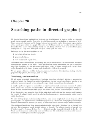 391

Chapter 20

Searching paths in directed graphs ‡
We describe how certain combinatorial structures can be represented as paths or cycles in a directed
graph. As an example consider Gray codes of n-bit binary words: we are looking for sequences of all 2n
binary words such that only one bit changes between two successive words. A convenient representation
of the search space is that of a graph. The nodes are the binary words and an edge is drawn between
two nodes if the node’s values diﬀer by exactly one bit. Every path that visits all nodes of that graph
corresponds to a Gray code. If the path is a cycle, a Gray cycle was found.
Depending on the size of the problem, we can
1. try to ﬁnd at least one object,
2. generate all objects,
3. show that no such object exists.
The method used is usually called backtracking. We will see how to reduce the search space if additional
constraints are imposed on the paths. Finally, we show how careful optimization can lead to surprising
algorithms for objects of a size where one would hardly expect to obtain a result at all. In fact, Gray
cycles through the n-bit binary Lyndon words for all odd n ≤ 37 are determined.
We use graphs solely as a tool for ﬁnding combinatorial structures. For algorithms dealing with the
properties of graphs see, for example, [220] and [307].

Terminology and conventions
We will use the terms node (instead of vertex ) and edge (sometimes called arc). We restrict our attention
to directed graphs (or digraphs) as undirected graphs are just the special case of these: an edge in an
undirected graph corresponds to two antiparallel edges (think: ‘arrows’) in a directed graph.
A length-k path is a sequence of nodes where an edge leads from each node to its successor. A path is
called simple if the nodes are pair-wise distinct. We restrict our attention to simple paths of length N
where N is the number of nodes of the graph. We use the term full path for a simple path of length N .
If in a simple path there is an edge from the last node of the path to the starting node the path is a cycle
(or circuit). A full path that is a cycle is called a Hamiltonian cycle, a graph containing such a cycle is
called Hamiltonian.
We allow for loops (edges that start and point to the same node). Graphs that contain loops are called
pseudo graphs. The algorithms used will eﬀectively ignore loops. We disallow multigraphs (where multiple
edges can start and end at the same two nodes), as these would lead to repeated output of identical objects.
The neighbors of a node are those nodes to which outgoing edges point. Neighbors can be reached with
one step. The neighbors of a node a called adjacent to the node. The adjacency matrix of a graph with
N nodes is an N × N matrix A where Ai,j = 1 if there is an edge from node i to node j, else Ai,j = 0.
While easy to implement (and modify later) we will not use this kind of representation as the memory
requirement would be prohibitive for large graphs.

 