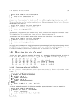 1.14: Reversing the bits of a word
1
2
3
4

33

static inline ulong bit_cyclic_lxor(ulong x)
{
return x ^ bit_rotate_left(x, 1);
}

return a word whose number of set bits is even. A word and its complement produce the same result.
The inverse functions need no rotation at all, the inverse of bit_cyclic_rxor() is the inverse Gray code
(see section 1.16 on page 41):
1
2
3
4
5

static inline ulong bit_cyclic_inv_rxor(ulong x)
// Return v so that bit_cyclic_rxor(v) == x.
{
return inverse_gray_code(x);
}

The argument x must have an even number of bits. If this is the case, the lowest bit of the result is zero.
The complement of the returned value is also an inverse of bit_cyclic_rxor().
The inverse of bit_cyclic_lxor() is the inverse reversed code (see section 1.16.6 on page 45):
1
2
3
4
5

static inline ulong bit_cyclic_inv_lxor(ulong x)
// Return v so that bit_cyclic_lxor(v) == x.
{
return inverse_rev_gray_code(x);
}

We do not need to mask out the lowest bit because for valid arguments (that have an even number of bits)
the high bits of the result are zero. This function can be used to solve the quadratic equation v 2 + v = x
in the ﬁnite ﬁeld GF(2n ) when normal bases are used, see section 42.6.2 on page 903.

1.14

Reversing the bits of a word

The bits of a binary word can eﬃciently be reversed by a sequence of steps that reverse the order of
certain blocks. For 16-bit words, we need 4 = log2 (16) such steps [FXT: bits/revbin-steps-demo.cc]:
[
[
[
[
[

0
1
3
7
f

1.14.1

1
0
2
6
e

2
3
1
5
d

3
2
0
4
c

4
5
7
3
b

5
4
6
2
a

6
7
5
1
9

7
6
4
0
8

8
9
b
f
7

9
8
a
e
6

a
b
9
d
5

b
a
8
c
4

c
d
f
b
3

d
c
e
a
2

e
f
d
9
1

f
e
c
8
0

]
]
]
]
]

<--=
<--=
<--=
<--=

pairs swapped
groups of 2 swapped
groups of 4 swapped
groups of 8 swapped

Swapping adjacent bit blocks

We need a couple of auxiliary functions given in [FXT: bits/bitswap.h]. Pairs of adjacent bits can be
swapped via
1
2
3
4
5
6
7
8
9
10
11
12

static inline ulong bit_swap_1(ulong x)
// Return x with neighbor bits swapped.
{
#if BITS_PER_LONG == 32
ulong m = 0x55555555UL;
#else
#if BITS_PER_LONG == 64
ulong m = 0x5555555555555555UL;
#endif
#endif
return ((x & m) << 1) | ((x & (~m)) >> 1);
}

The 64-bit branch is omitted in the following examples. Adjacent groups of 2 bits are swapped by
1
2
3
4
5
6

static inline ulong bit_swap_2(ulong x)
// Return x with groups of 2 bits swapped.
{
ulong m = 0x33333333UL;
return ((x & m) << 2) | ((x & (~m)) >> 2);
}

Equivalently,

 