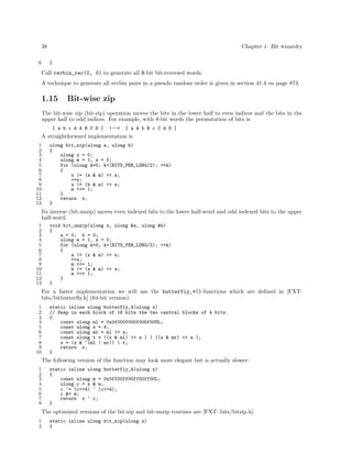 38
6

Chapter 1: Bit wizardry
}

Call revbin_rec(0, 0) to generate all N-bit bit-reversed words.
A technique to generate all revbin pairs in a pseudo random order is given in section 41.4 on page 873.

1.15

Bit-wise zip

The bit-wise zip (bit-zip) operation moves the bits in the lower half to even indices and the bits in the
upper half to odd indices. For example, with 8-bit words the permutation of bits is
[ a b c d A B C D ]

|-->

[ a A b B c C d D ]

A straightforward implementation is
1
2
3
4
5
6
7
8
9
10
11
12
13

ulong bit_zip(ulong a, ulong b)
{
ulong x = 0;
ulong m = 1, s = 0;
for (ulong k=0; k<(BITS_PER_LONG/2); ++k)
{
x |= (a & m) << s;
++s;
x |= (b & m) << s;
m <<= 1;
}
return x;
}

Its inverse (bit-unzip) moves even indexed bits to the lower half-word and odd indexed bits to the upper
half-word:
1
2
3
4
5
6
7
8
9
10
11
12
13

void bit_unzip(ulong x, ulong &a, ulong &b)
{
a = 0; b = 0;
ulong m = 1, s = 0;
for (ulong k=0; k<(BITS_PER_LONG/2); ++k)
{
a |= (x & m) >> s;
++s;
m <<= 1;
b |= (x & m) >> s;
m <<= 1;
}
}

For a faster implementation we will use the butterfly_*()-functions which are deﬁned in [FXT:
bits/bitbutterﬂy.h] (64-bit version):
1
2
3
4
5
6
7
8
9
10

static inline ulong butterfly_4(ulong x)
// Swap in each block of 16 bits the two central blocks of 4 bits.
{
const ulong ml = 0x0f000f000f000f00UL;
const ulong s = 4;
const ulong mr = ml >> s;
const ulong t = ((x & ml) >> s ) | ((x & mr) << s );
x = (x & ~(ml | mr)) | t;
return x;
}

The following version of the function may look more elegant but is actually slower:
1
2
3
4
5
6
7
8

static inline ulong butterfly_4(ulong x)
{
const ulong m = 0x0ff00ff00ff00ff0UL;
ulong c = x & m;
c ^= (c<<4) ^ (c>>4);
c &= m;
return x ^ c;
}

The optimized versions of the bit-zip and bit-unzip routines are [FXT: bits/bitzip.h]:
1
2

static inline ulong bit_zip(ulong x)
{

 