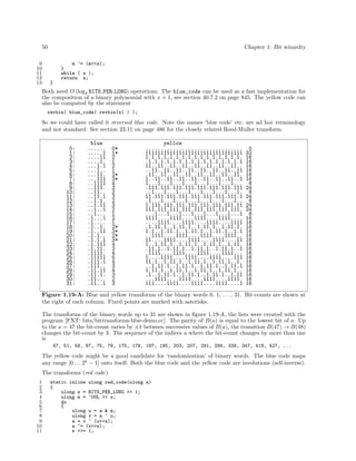 50
9
10
11
12
13

Chapter 1: Bit wizardry
m ^= (m<<s);
}
while ( s );
return a;
}

Both need O (log2 BITS PER LONG) operations. The blue_code can be used as a fast implementation for
the composition of a binary polynomial with x + 1, see section 40.7.2 on page 845. The yellow code can
also be computed by the statement
revbin( blue_code( revbin(x) ) );

So we could have called it reversed blue code. Note the names ‘blue code’ etc. are ad hoc terminology
and not standard. See section 23.11 on page 486 for the closely related Reed-Muller transform.
0:
1:
2:
3:
4:
5:
6:
7:
8:
9:
10:
11:
12:
13:
14:
15:
16:
17:
18:
19:
20:
21:
22:
23:
24:
25:
26:
27:
28:
29:
30:
31:

blue
......
.....1
....11
....1.
...1.1
...1..
...11.
...111
..1111
..111.
..11..
..11.1
..1.1.
..1.11
..1..1
..1...
.1...1
.1....
.1..1.
.1..11
.1.1..
.1.1.1
.1.111
.1.11.
.1111.
.11111
.111.1
.111..
.11.11
.11.1.
.11...
.11..1

0*
1*
2
1
2
1
2*
3*
4
3
2
3
2
3
2
1
2
1
2*
3*
2*
3*
4
3
4
5
4
3
4
3
2
3

yellow
................................
11111111111111111111111111111111
1.1.1.1.1.1.1.1.1.1.1.1.1.1.1.1.
.1.1.1.1.1.1.1.1.1.1.1.1.1.1.1.1
11..11..11..11..11..11..11..11..
..11..11..11..11..11..11..11..11
.11..11..11..11..11..11..11..11.
1..11..11..11..11..11..11..11..1
1...1...1...1...1...1...1...1...
.111.111.111.111.111.111.111.111
..1...1...1...1...1...1...1...1.
11.111.111.111.111.111.111.111.1
.1...1...1...1...1...1...1...1..
1.111.111.111.111.111.111.111.11
111.111.111.111.111.111.111.111.
...1...1...1...1...1...1...1...1
1111....1111....1111....1111....
....1111....1111....1111....1111
.1.11.1..1.11.1..1.11.1..1.11.1.
1.1..1.11.1..1.11.1..1.11.1..1.1
..1111....1111....1111....1111..
11....1111....1111....1111....11
1..1.11.1..1.11.1..1.11.1..1.11.
.11.1..1.11.1..1.11.1..1.11.1..1
.1111....1111....1111....1111...
1....1111....1111....1111....111
11.1..1.11.1..1.11.1..1.11.1..1.
..1.11.1..1.11.1..1.11.1..1.11.1
1.11.1..1.11.1..1.11.1..1.11.1..
.1..1.11.1..1.11.1..1.11.1..1.11
...1111....1111....1111....1111.
111....1111....1111....1111....1

0
32
16
16
16
16
16
16
8
24
8
24
8
24
24
8
16
16
16
16
16
16
16
16
16
16
16
16
16
16
16
16

Figure 1.19-A: Blue and yellow transforms of the binary words 0, 1, . . . , 31. Bit-counts are shown at
the right of each column. Fixed points are marked with asterisks.
The transforms of the binary words up to 31 are shown in ﬁgure 1.19-A, the lists were created with the
program [FXT: bits/bittransforms-blue-demo.cc]. The parity of B(a) is equal to the lowest bit of a. Up
to the a = 47 the bit-count varies by ±1 between successive values of B(a), the transition B(47) → B(48)
changes the bit-count by 3. The sequence of the indices a where the bit-count changes by more than one
is
47, 51, 59, 67, 75, 79, 175, 179, 187, 195, 203, 207, 291, 299, 339, 347, 419, 427, ...

The yellow code might be a good candidate for ‘randomization’ of binary words. The blue code maps
any range [0 . . . 2k − 1] onto itself. Both the blue code and the yellow code are involutions (self-inverse).
The transforms (red code)
1
2
3
4
5
6
7
8
9
10
11

static inline ulong red_code(ulong a)
{
ulong s = BITS_PER_LONG >> 1;
ulong m = ~0UL >> s;
do
{
ulong u = a & m;
ulong v = a ^ u;
a = v ^ (u<<s);
a ^= (v>>s);
s >>= 1;

 