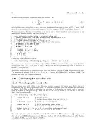 62

Chapter 1: Bit wizardry

An algorithm to compute a representation of a number x as
∞

x

sk · 2k

=

sk ∈ {−1, 0, +1}

where

(1.23-1)

k=0

such that two consecutive digits sk , sk+1 are never simultaneously nonzero is given in [275]. Figure 1.23-A
gives the representation of several small numbers. It is the output of [FXT: bits/bin2naf-demo.cc].
We can convert the binary representation of x into a pair of binary numbers that correspond to the
positive and negative digits [FXT: bits/bin2naf.h]:
1
2
3
4
5
6
7
8
9
10
11
12
13
14
15

static inline void bin2naf(ulong x, ulong &np, ulong &nm)
// Compute (nonadjacent form, NAF) signed binary representation of x:
// the unique representation of x as
//
x=sum_{k}{d_k*2^k} where d_j in {-1,0,+1}
//
and no two adjacent digits d_j, d_{j+1} are both nonzero.
// np has bits j set where d_j==+1
// nm has bits j set where d_j==-1
// We have: x = np - nm
{
ulong xh = x >> 1; // x/2
ulong x3 = x + xh; // 3*x/2
ulong c = xh ^ x3;
np = x3 & c;
nm = xh & c;
}

Converting back to binary is trivial:
1

static inline ulong naf2bin(ulong np, ulong nm)

{ return ( np - nm ); }

The representation is one example of a nonadjacent form (NAF). A method for the computation of certain
nonadjacent forms (w-NAF) is given in [255]. A Gray code for the signed binary words is described in
section 14.7 on page 315.
If a binary word contains no consecutive ones, then the negative part of the NAF representation is zero.
The sequence of values is [0, 1, 2, 4, 5, 8, 9, 10, 16, . . .], entry A003714 in [312], see ﬁgure 1.23-B. The
numbers are called the Fibbinary numbers.

1.24

Generating bit combinations

1.24.1

Co-lexicographic (colex) order

Given a binary word with k bits set the following routine computes the binary word that is the next
combination of k bits in co-lexicographic order. In the co-lexicographic order the reversed sets are sorted,
see ﬁgure 1.24-A. The method to determine the successor is to determine the lowest block of ones and
move its highest bit one position up. Then the rest of the block is moved to the low end of the word
[FXT: bits/bitcombcolex.h]:
1
2
3
4
5
6
7
8
9
10
11
12
13

static inline ulong next_colex_comb(ulong x)
{
ulong r = x & -x;
// lowest set bit
x += r;
// replace lowest block by a one left to it
if ( 0==x )

return 0;

ulong z = x & -x;
z -= r;

// input was last combination
// first zero beyond lowest block
// lowest block (cf. lowest_block())

while ( 0==(z&1) ) { z >>= 1; } // move block to low end of word
return x | (z>>1);
// need one bit less of low block
}

One could replace the while-loop by a bit scan and shift combination. The combinations 32 are generated
20
at a rate of about 142 million per second. The rate is about 120 M/s for the combinations 32 , the rate
12
with 60 is 70 M/s, and with 60 it is 160 M/s.
7
53

 
