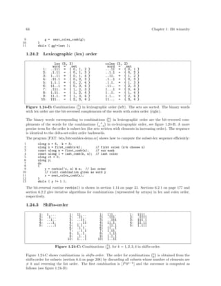 64
9
10
11

Chapter 1: Bit wizardry
g = next_colex_comb(g);
}
while ( gg!=last );

1.24.2

Lexicographic (lex) order

1:
2:
3:
4:
5:
6:
7:
8:
9:
10:

lex (5, 3)
word =
set
..111 = { 0, 1, 2 }
.1.11 = { 0, 1, 3 }
1..11 = { 0, 1, 4 }
.11.1 = { 0, 2, 3 }
1.1.1 = { 0, 2, 4 }
11..1 = { 0, 3, 4 }
.111. = { 1, 2, 3 }
1.11. = { 1, 2, 4 }
11.1. = { 1, 3, 4 }
111.. = { 2, 3, 4 }

colex (5, 2)
word =
set
...11 = { 0, 1 }
..1.1 = { 0, 2 }
..11. = { 1, 2 }
.1..1 = { 0, 3 }
.1.1. = { 1, 3 }
.11.. = { 2, 3 }
1...1 = { 0, 4 }
1..1. = { 1, 4 }
1.1.. = { 2, 4 }
11... = { 3, 4 }

Figure 1.24-B: Combinations 5 in lexicographic order (left). The sets are sorted. The binary words
3
with lex order are the bit-reversed complements of the words with colex order (right).
The binary words corresponding to combinations n in lexicographic order are the bit-reversed comk
n
plements of the words for the combinations n−k in co-lexicographic order, see ﬁgure 1.24-B. A more
precise term for the order is subset-lex (for sets written with elements in increasing order). The sequence
is identical to the delta-set-colex order backwards.
The program [FXT: bits/bitcomblex-demo.cc] shows how to compute the subset-lex sequence eﬃciently:
1
2
3
4
5
6
7
8
9
10
11
12
13

ulong n = 5, k = 3;
ulong x = first_comb(n-k);
// first colex (n-k choose n)
const ulong m = first_comb(n);
// aux mask
const ulong l = last_comb(k, n); // last colex
ulong ct = 0;
ulong y;
do
{
y = revbin(~x, n) & m; // lex order
// visit combination given as word y
x = next_colex_comb(x);
}
while ( y != l );

The bit-reversal routine revbin() is shown in section 1.14 on page 33. Sections 6.2.1 on page 177 and
section 6.2.2 give iterative algorithms for combinations (represented by arrays) in lex and colex order,
respectively.

1.24.3

Shifts-order
1:
2:
3:
4:
5:

1....
.1...
..1..
...1.
....1

1:
2:
3:
4:
5:
6:
7:
8:
9:
10:

11...
.11..
..11.
...11
1.1..
.1.1.
..1.1
1..1.
.1..1
1...1

1:
2:
3:
4:
5:
6:
7:
8:
9:
10:

Figure 1.24-C: Combinations

111..
.111.
..111
11.1.
.11.1
11..1
1.11.
.1.11
1.1.1
1..11
5
k

1:
2:
3:
4:
5:

1111.
.1111
111.1
11.11
1.111

, for k = 1, 2, 3, 4 in shifts-order.

Figure 1.24-C shows combinations in shifts-order. The order for combinations n is obtained from the
k
shifts-order for subsets (section 8.4 on page 208) by discarding all subsets whose number of elements are
= k and reversing the list order. The ﬁrst combination is [1k 0n−k ] and the successor is computed as
follows (see ﬁgure 1.24-D):

 
