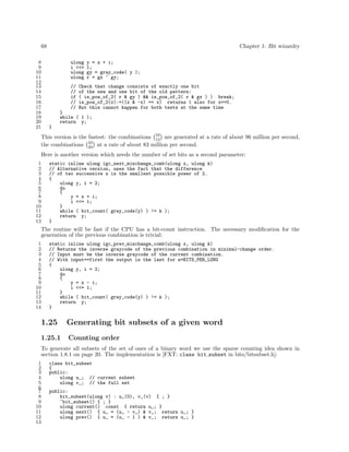 68
8
9
10
11
12
13
14
15
16
17
18
19
20
21

Chapter 1: Bit wizardry
ulong
i <<=
ulong
ulong
//
//
if
//
//

y = x + i;
1;
gy = gray_code( y );
r = gx ^ gy;

Check that change consists of exactly one bit
of the new and one bit of the old pattern:
( is_pow_of_2( r & gy ) && is_pow_of_2( r & gx ) ) break;
is_pow_of_2(x):=((x & -x) == x) returns 1 also for x==0.
But this cannot happen for both tests at the same time

}
while ( 1 );
return y;
}

This version is the fastest: the combinations 32 are generated at a rate of about 96 million per second,
12
the combinations 32 at a rate of about 83 million per second.
20
Here is another version which needs the number of set bits as a second parameter:
1
2
3
4
5
6
7
8
9
10
11
12
13

static inline ulong igc_next_minchange_comb(ulong x, ulong k)
// Alternative version, uses the fact that the difference
// of two successive x is the smallest possible power of 2.
{
ulong y, i = 2;
do
{
y = x + i;
i <<= 1;
}
while ( bit_count( gray_code(y) ) != k );
return y;
}

The routine will be fast if the CPU has a bit-count instruction. The necessary modiﬁcation for the
generation of the previous combination is trivial:
1
2
3
4
5
6
7
8
9
10
11
12
13
14

static inline ulong igc_prev_minchange_comb(ulong x, ulong k)
// Returns the inverse graycode of the previous combination in minimal-change order.
// Input must be the inverse graycode of the current combination.
// With input==first the output is the last for n=BITS_PER_LONG
{
ulong y, i = 2;
do
{
y = x - i;
i <<= 1;
}
while ( bit_count( gray_code(y) ) != k );
return y;
}

1.25

Generating bit subsets of a given word

1.25.1

Counting order

To generate all subsets of the set of ones of a binary word we use the sparse counting idea shown in
section 1.8.1 on page 20. The implementation is [FXT: class bit subset in bits/bitsubset.h]:
1
2
3
4
5
6
7
8
9
10
11
12
13

class bit_subset
{
public:
ulong u_; // current subset
ulong v_; // the full set
public:
bit_subset(ulong v) : u_(0), v_(v) { ; }
~bit_subset() { ; }
ulong current() const { return u_; }
ulong next() { u_ = (u_ - v_) & v_; return u_; }
ulong prev() { u_ = (u_ - 1 ) & v_; return u_; }

 