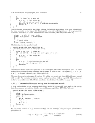1.26: Binary words in lexicographic order for subsets
10
11
12
13
14
15
16
17
18

71

}
else // lowest bit at word end
{
x ^= x0; // clear lowest bit
x0 = x & -x; // new lowest bit ...
x0 >>= 1; x -= x0; // ... is moved one to the right
return x;
}
}

The bit-reversed representation was chosen because the isolation of the lowest bit is often cheaper than
the same operation on the highest bit. Starting with a one-bit word at position n − 1, we generate the
2n subsets of the word of n ones. The function is used as follows [FXT: bits/bitlex-demo.cc]:
ulong n = 4; // n-bit binary words
ulong x = 1UL<<(n-1); // first subset
do
{
// visit word x
}
while ( (x=next_lexrev(x)) );

The following function goes backward:
1
2
3
4
5
6
7
8
9
10
11
12
13
14
15
16

static inline ulong prev_lexrev(ulong x)
// Return previous word in subset-lex order.
{
ulong x0 = x & -x; // lowest bit
if ( x & (x0<<1) ) // easy case: next higher bit is set
{
x ^= x0; // clear lowest bit
return x;
}
else
{
x += x0; // move lowest bit to the left
x |= 1;
// set rightmost bit
return x;
}
}

The sequence of all n-bit words is generated by 2n calls to prev_lexrev(), starting with zero. The words
corresponding to subsets of the 6-element set are shown in ﬁgure 1.26-B. The sequence [1, 3, 2, 5, 7, 6,
4, 9, . . . ] in the right column is entry A108918 in [312].
The rate of generation using next() is about 274 million per second and about 253 million per second
with prev(). An equivalent routine for arrays is given in section 8.1.2 on page 203. The routines are
useful for a special version of fast Walsh transforms described in section 23.5.3 on page 472.

1.26.2

Conversion between binary and lex-ordered words

A little contemplation on the structure of the binary words in lexicographic order leads to the routine
that allows random access to the k-th lex-rev word (unrank algorithm) [FXT: bits/bitlex.h]:
1
2
3
4
5
6
7
8
9
10
11
12
13

static inline ulong negidx2lexrev(ulong k)
{
ulong z = 0;
ulong h = highest_one(k);
while ( k )
{
while ( 0==(h&k) ) h >>= 1;
z ^= h;
++k;
k &= h - 1;
}
return z;
}

Let the inverse function be T (x), then we have T (0) = 0 and, with h(x) being the highest power of 2 not
greater than x,
T (x)

=

h(x) − 1 +

T (x − h(x)) if x − h(x) = 0
h(x)
otherwise

(1.26-1)

 