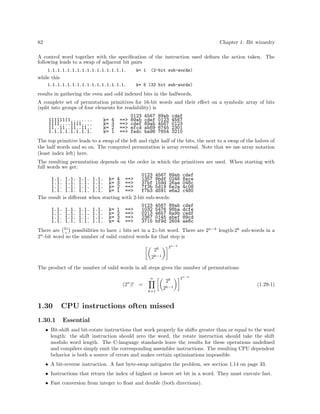 82

Chapter 1: Bit wizardry

A control word together with the speciﬁcation of the instruction used deﬁnes the action taken. The
following leads to a swap of adjacent bit pairs
1.1.1.1.1.1.1.1.1.1.1.1.1.1.1.1.

k= 1

(2-bit sub-words)

while this
1.1.1.1.1.1.1.1.1.1.1.1.1.1.1.1.

k= 5 (32 bit sub-words)

results in gathering the even and odd indexed bits in the halfwords.
A complete set of permutation primitives for 16-bit words and their eﬀect on a symbolic array of bits
(split into groups of four elements for readability) is
11111111........
1111....1111....
11..11..11..11..
1.1.1.1.1.1.1.1.

k=
k=
k=
k=

4
3
2
1

==>
==>
==>
==>

0123
89ab
cdef
efcd
fedc

4567
cdef
89ab
ab89
ba98

89ab
0123
4567
6745
7654

cdef
4567
0123
2301
3210

The top primitive leads to a swap of the left and right half of the bits, the next to a swap of the halves of
the half words and so on. The computed permutation is array reversal. Note that we use array notation
(least index left) here.
The resulting permutation depends on the order in which the primitives are used. When starting with
full words we get:
1.1. 1.1. 1.1. 1.1. k= 4
1.1. 1.1. 1.1. 1.1. k= 3
1.1. 1.1. 1.1. 1.1. k= 2
1.1. 1.1. 1.1. 1.1. k= 1
The result is diﬀerent when starting
1.1.
1.1.
1.1.
1.1.

1.1.
1.1.
1.1.
1.1.

1.1.
1.1.
1.1.
1.1.

1.1.
1.1.
1.1.
1.1.

k=
k=
k=
k=

1
2
3
4

0123 4567 89ab
==>
1357 9bdf 0246
==>
37bf 159d 26ae
==>
7f3b 5d19 6e2a
==>
f7b3 d591 e6a2
with 2-bit sub-words:
==>
==>
==>
==>

0123
1032
0213
2367
3715

4567
5476
4657
0145
bf9d

89ab
98ba
8a9b
abef
2604

cdef
8ace
048c
4c08
c480
cdef
dcfe
cedf
89cd
ae8c

There are 2z possibilities to have z bits set in a 2z-bit word. There are 2n−k length-2k sub-words in a
z
2n -bit word so the number of valid control words for that step is
2k

2n−k

2k−1
The product of the number of valid words in all steps gives the number of permutations:
n
n

(2 )!

=
k=1

2k

2n−k

2k−1

1.30

CPU instructions often missed

1.30.1

(1.29-1)

Essential

• Bit-shift and bit-rotate instructions that work properly for shifts greater than or equal to the word
length: the shift instruction should zero the word, the rotate instruction should take the shift
modulo word length. The C-language standards leave the results for these operations undeﬁned
and compilers simply emit the corresponding assembler instructions. The resulting CPU dependent
behavior is both a source of errors and makes certain optimizations impossible.
• A bit-reverse instruction. A fast byte-swap mitigates the problem, see section 1.14 on page 33.
• Instructions that return the index of highest or lowest set bit in a word. They must execute fast.
• Fast conversion from integer to ﬂoat and double (both directions).

 
