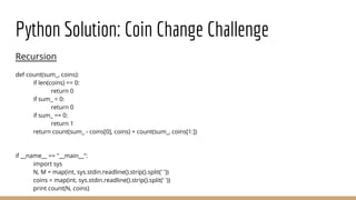Python Solution: Coin Change Challenge
Recursion
def count(sum_, coins):
if len(coins) == 0:
return 0
if sum_ < 0:
return 0
if sum_ == 0:
return 1
return count(sum_ - coins[0], coins) + count(sum_, coins[1:])
if __name__ == "__main__":
import sys
N, M = map(int, sys.stdin.readline().strip().split(' '))
coins = map(int, sys.stdin.readline().strip().split(' '))
print count(N, coins)
 