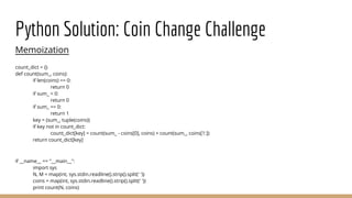 Python Solution: Coin Change Challenge
Memoization
count_dict = {}
def count(sum_, coins):
if len(coins) == 0:
return 0
if sum_ < 0:
return 0
if sum_ == 0:
return 1
key = (sum_, tuple(coins))
if key not in count_dict:
count_dict[key] = count(sum_ - coins[0], coins) + count(sum_, coins[1:])
return count_dict[key]
if __name__ == "__main__":
import sys
N, M = map(int, sys.stdin.readline().strip().split(' '))
coins = map(int, sys.stdin.readline().strip().split(' '))
print count(N, coins)
 