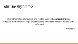What are algorithms?
(In mathematics, computing, and related subjects) An algorithm is an
effective method for solving a problem using a finite sequence of actions to be
performed.
- Wikipedia
 