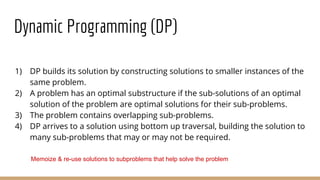 Dynamic Programming (DP)
1) DP builds its solution by constructing solutions to smaller instances of the
same problem.
2) A problem has an optimal substructure if the sub-solutions of an optimal
solution of the problem are optimal solutions for their sub-problems.
3) The problem contains overlapping sub-problems.
4) DP arrives to a solution using bottom up traversal, building the solution to
many sub-problems that may or may not be required.
Memoize & re-use solutions to subproblems that help solve the problem
 