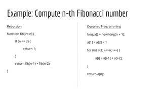 Example: Compute n-th Fibonacci number
Recursion
function fib(int n) {
If (n <= 2) {
return 1;
}
return fib(n-1) + fib(n-2);
}
Dynamic Programming
long a[] = new long[n + 1];
a[1] = a[2] = 1
for (int i=3; i <=n; i++) {
a[i] = a[i-1] + a[i-2];
}
return a[n];
 