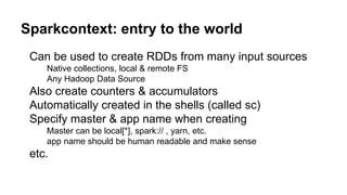 Sparkcontext: entry to the world
Can be used to create RDDs from many input sources
Native collections, local & remote FS
Any Hadoop Data Source
Also create counters & accumulators
Automatically created in the shells (called sc)
Specify master & app name when creating
Master can be local[*], spark:// , yarn, etc.
app name should be human readable and make sense
etc.
 