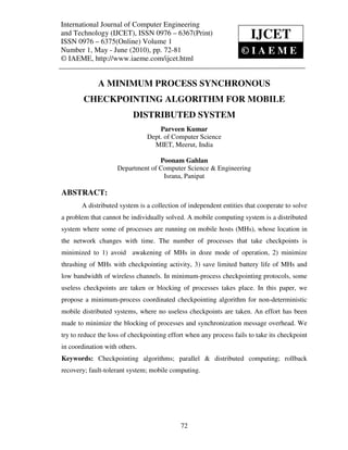 International Journal of Computer Engineering (IJCET), ISSN 0976 – 6367(Print),
International Journal of Computer Engineering and Technology
and Technology (IJCET), ISSN 09761,–May - June (2010), © IAEME
ISSN 0976 – 6375(Online) Volume 1, Number
                                                  6367(Print)         IJCET
ISSN 0976 – 6375(Online) Volume 1
Number 1, May - June (2010), pp. 72-81                        ©IAEME
© IAEME, http://www.iaeme.com/ijcet.html


             A MINIMUM PROCESS SYNCHRONOUS
        CHECKPOINTING ALGORITHM FOR MOBILE
                          DISTRIBUTED SYSTEM
                                    Parveen Kumar
                                Dept. of Computer Science
                                  MIET, Meerut, India

                                  Poonam Gahlan
                    Department of Computer Science & Engineering
                                   Israna, Panipat

ABSTRACT:
       A distributed system is a collection of independent entities that cooperate to solve
a problem that cannot be individually solved. A mobile computing system is a distributed
system where some of processes are running on mobile hosts (MHs), whose location in
the network changes with time. The number of processes that take checkpoints is
minimized to 1) avoid awakening of MHs in doze mode of operation, 2) minimize
thrashing of MHs with checkpointing activity, 3) save limited battery life of MHs and
low bandwidth of wireless channels. In minimum-process checkpointing protocols, some
useless checkpoints are taken or blocking of processes takes place. In this paper, we
propose a minimum-process coordinated checkpointing algorithm for non-deterministic
mobile distributed systems, where no useless checkpoints are taken. An effort has been
made to minimize the blocking of processes and synchronization message overhead. We
try to reduce the loss of checkpointing effort when any process fails to take its checkpoint
in coordination with others.
Keywords: Checkpointing algorithms; parallel & distributed computing; rollback
recovery; fault-tolerant system; mobile computing.




                                            72
 