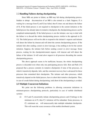 International Journal of Computer Engineering and Technology (IJCET), ISSN 0976 – 6367(Print),
ISSN 0976 – 6375(Online) Volume 1, Number 1, May - June (2010), © IAEME


2.2 Handling Failures during checkpointing
          Since MHs are prone to failure, an MH may fail during checkpointing process.
Sudden or abrupt        disconnection of an MH is also termed as a fault. Suppose, Pi is
waiting for a message from Pj and Pj has failed, then Pi times out and detects the failure
of Pj. If the failed process is not required to checkpoint in the current initiation or the
failed process has already taken its tentative checkpoint, the checkpointing process can be
completed uninterruptedly. If the failed process is not the initiator, one way to deal with
the failure is to discard the whole checkpointing process similar to the approach in [9,
13]. The failed process will not be able to respond to the initiator’s requests and initiator
will detect the failure by timeout and will abort the current checkpointing process. If the
initiator fails after sending commit or abort message, it has nothing to do for the current
initiation. Suppose, the initiator fails before sending commit or abort message. Some
process, waiting for the checkpoint/commit request, will timeout and will detect the
failure of the initiator. It will send abort request to all processes discarding the current
checkpointing process.
          The above approach seems to be inefficient, because, the whole checkpointing
process is discarded even when only one participating process fails. Kim and Park [15]
proposed that a process commits its tentative checkpoints if none of the processes, on
which it transitively depends, fails; and the consistent recovery line is advanced for those
processes that committed their checkpoints. The initiator and other processes, which
transitively depend on the failed process, have to abort their tentative checkpoints. Thus,
in case of a node failure during checkpointing, total abort of the checkpointing is avoided.
2.3 Multiple Concurrent Initiations
          We point out the following problems in allowing concurrent initiations in
minimum-process checkpointing protocols, particularly in case of mobile distributed
systems:
    (i)      If Pi and Pj concurrently initiate checkpointing process and Pj belongs to the
             minimum set of Pi, then Pj’s initiation will be redundant. Some processes, in
             Pj’s minimum set,       will unnecessarily take multiple redundant checkpoints.
             This will waste the scarce resources of the mobile distributed system.



                                                 78
 