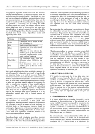 IJRET: International Journal of Research in Engineering and Technology eISSN: 2319-1163 | pISSN: 2321-7308
_______________________________________________________________________________________
Volume: 04 Issue: 03 | Mar-2015, Available @ http://www.ijret.org 443
This proposed algorithm mainly deals with the statically
available jobs and hence it is of static scheduling mode. In
particular this algorithm deals with a list of jobs at a time
and has two phases in scheduling such as task prioritizing
and resource selection. In the task prioritizing phase sets the
priority of each task with the user deadline as the parameter
and generates a scheduling list by sorting the tasks
according to their rank values. The resource selection phase
selects tasks in the order of their priorities and maps each
selected task on its optimal resource. So our algorithm falls
into list scheduling algorithms. This list scheduling is further
classified into batch mode, dependency mode and
dependency-batch mode.
Notation Definition
CTi,j
Completion time of the job or task
Ji in the resource rj
RTj Ready time of the resource rj
ETi,j
Execution time of the job or task Ji
in the resource rj
DCTi,j
Difference in time between the
deadline given by the user and the
calculated completion time for the
job in available resources
MinDCTi,j
The minimum value from the
difference values DCTi,j for the
given job
UTi
User requisition time or the
deadline given by the user for the
jobs in U
Batch mode scheduling algorithms are initially designed for
scheduling parallel independent tasks, such as bag of tasks
and parameter tasks, on a pool of resources. Since the
number of resources is much less than the number of tasks,
the tasks need to be scheduled on the resources in a certain
order. A batch mode algorithm intends to provide a strategy
to order and map these parallel tasks on the resources, in
order to complete the execution of these parallel tasks at
earliest time [7]. Even though batch mode scheduling
algorithms aim at the scheduling problem of independent
tasks; they can also be applied to optimize the execution
time of the submitted jobs which consists of a lot of
independent parallel tasks with a limited number of
resources.
Dependency mode scheduling algorithms are derived from
the algorithms for scheduling a task graph with
interdependent tasks on distributed computing environments
[8]. It intends to provide a strategy to order and map the
submitted tasks on heterogeneous resources based on
analyzing the dependencies of the entire task graph, in order
to complete these interdependent tasks at earliest time.
Unlike batch mode algorithms, it ranks the priorities of all
tasks in the submitted jobs at one time.
Dependency-batch mode scheduling algorithms combine
dependency mode and batch mode. It first assigns the rank
to the jobs like that of the Batch mode scheduling algorithm
and then it adapts dependency mode scheduling algorithm to
schedule the independent tasks within the submitted jobs. As
this algorithm deals with the independent tasks, the first step
involved in it is the assignment of rank to the tasks on
considering the deadline of the user as the parameter. The
next step involved in it is the resource selection and hence
our algorithm falls into the batch mode scheduling
algorithm.
Let us consider the mathematical representations to denote
the relationships between the resources and jobs. And also
to introduce the parameters the parameters involved in our
algorithm such as execution time, completion time, ready
time, etc. that have been used in our algorithm. The resource
set is represented as P= { r1, r2, r3,………., rm}. As the
grid environment deals with the heterogeneously distributed
grid resources the number of resources available may be
huge. As we consider the static environment both the jobs
submitted and the resource available are taken as fixed and
they do not change over time.
The jobs submitted can be enclosed within the job set which
is represented as U= {J1, J2, J3,…………,, J4}. The jobs
submitted are considered as the independent tasks that can
be executed in parallel with other available tasks. Also the
jobs are considered as static i.e. they number of tasks
submitted are fixed and they do not change with time. The
users submitting their jobs for execution are represented as
C= {C1, C2, C3, ……………., Cp}. The users submit the
jobs with the requisition time i.e. within which the job needs
to be completed which can also be called the demanded
deadline of the user for the submitted jobs.
4. PROPOSED ALGORITHM
ETC matrix is constructed for all the jobs with every
available resource. Secondly, the job with the minimum
deadline is considered. The deadline of the selected job
given by the user is compared with different ETC values.
The job is allocated to the resource that has the minimum
difference value. Then, the job is removed from the job set.
Next, the waiting time of the resource is changed and the
ETC matrix is recalculated for the remaining unmapped
jobs. Above steps are repeated until all the jobs are
scheduled.
4.1 Calculation of ETC Matrix
ETC matrix is basically the execution time matrix. A prior
estimation of the execution time of the submitted jobs in
every available resource is computed by considering the
characteristics of the tasks and resources. In the proposed
system, 512 tasks and 16 resources are considered. Based on
the characteristics, the tasks can be classified into High Task
and Low Task. Similarly the resources can be classified into
High Machine and Low Machine
By considering the various characteristics of the job and
resource into account, ETC matrix can be designed and it
can be classified into Consistent, Inconsistent and Partially-
consistent. An ETC matrix is said to be consistent, if a
 