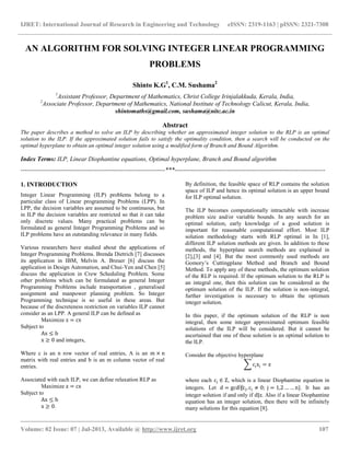 IJRET: International Journal of Research in Engineering and Technology eISSN: 2319-1163 | pISSN: 2321-7308
__________________________________________________________________________________________
Volume: 02 Issue: 07 | Jul-2013, Available @ http://www.ijret.org 107
AN ALGORITHM FOR SOLVING INTEGER LINEAR PROGRAMMING
PROBLEMS
Shinto K.G1
, C.M. Sushama2
1
Assistant Professor, Department of Mathematics, Christ College Irinjalakkuda, Kerala, India,
2
Associate Professor, Department of Mathematics, National Institute of Technology Calicut, Kerala, India,
shintomaths@gmail.com, sushama@nitc.ac.in
Abstract
The paper describes a method to solve an ILP by describing whether an approximated integer solution to the RLP is an optimal
solution to the ILP. If the approximated solution fails to satisfy the optimality condition, then a search will be conducted on the
optimal hyperplane to obtain an optimal integer solution using a modified form of Branch and Bound Algorithm.
Index Terms: ILP, Linear Diophantine equations, Optimal hyperplane, Branch and Bound algorithm
---------------------------------------------------------------------***------------------------------------------------------------------------
1. INTRODUCTION
Integer Linear Programming (ILP) problems belong to a
particular class of Linear programming Problems (LPP). In
LPP, the decision variables are assumed to be continuous, but
in ILP the decision variables are restricted so that it can take
only discrete values. Many practical problems can be
formulated as general Integer Programming Problems and so
ILP problems have an outstanding relevance in many fields.
Various researchers have studied about the applications of
Integer Programming Problems. Brenda Dietrich [7] discusses
its application in IBM, Melvin A. Breuer [6] discuss the
application in Design Automation, and Chui-Yen and Chen [5]
discuss the application in Crew Scheduling Problem. Some
other problems which can be formulated as general Integer
Programming Problems include transportation , generalised
assignment and manpower planning problem. So Integer
Programming technique is so useful in these areas. But
because of the discreteness restriction on variables ILP cannot
consider as an LPP. A general ILP can be defined as
Maximize z = cx
Subject to
Ax ≤ b
x ≥ 0 and integers,
Where c is an n row vector of real entries, A is an m × n
matrix with real entries and b is an m column vector of real
entries.
Associated with each ILP, we can define relaxation RLP as
Maximize z = cx
Subject to
Ax ≤ b
x ≥ 0.
By definition, the feasible space of RLP contains the solution
space of ILP and hence its optimal solution is an upper bound
for ILP optimal solution.
The ILP becomes computationally intractable with increase
problem size and/or variable bounds. In any search for an
optimal solution, early knowledge of a good solution is
important for reasonable computational effort. Most ILP
solution methodology starts with RLP optimal in In [1],
different ILP solution methods are given. In addition to these
methods, the hyperplane search methods are explained in
[2],[3] and [4]. But the most commonly used methods are
Gomory’s Cuttingplane Method and Branch and Bound
Method. To apply any of these methods, the optimum solution
of the RLP is required. If the optimum solution to the RLP is
an integral one, then this solution can be considered as the
optimum solution of the ILP. If the solution is non-integral,
further investigation is necessary to obtain the optimum
integer solution.
In this paper, if the optimum solution of the RLP is non
integral, then some integer approximated optimum feasible
solutions of the ILP will be considered. But it cannot be
ascertained that one of these solution is an optimal solution to
the ILP.
Consider the objective hyperplane
cjxj = z
where each cj ∈ Z, which is a linear Diophantine equation in
integers. Let d = gcd⁡{cj, cj ≠ 0; j = 1,2 … … n}. It has an
integer solution if and only if d|z. Also if a linear Diophantine
equation has an integer solution, then there will be infinitely
many solutions for this equation [8].
 