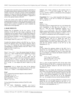 IJRET: International Journal of Research in Engineering and Technology eISSN: 2319-1163 | pISSN: 2321-7308
__________________________________________________________________________________________
Volume: 02 Issue: 07 | Jul-2013, Available @ http://www.ijret.org 108
This paper aims to provide a test to examine the optimality of
the approximated solution obtained from RLP to be an optimal
solution of the ILP, using the concept of linear Diophantine
equations. If it does not satisfy the optimality condition, then a
modification of Branch and Bound method is suggested to
arrive at the optimal solution of the ILP.
In the next section some results are derived to suggest a
computational procedure to obtain the optimal solution of the
ILP using RLP. In section 3 an algorithm is developed for this
purpose and in section 4 examples are cited to establish the
effectiveness of the algorithm.
2. BASIC RESULTS
Without loss of generality, let the row vector c of the
definition of the ILP has only integer components. If the
components are not integers, then try to make them integers by
multiplying all components cj with a suitable positive integer.
Since the decision variables x are also required to be integers
for an ILP, c1x1 + c2x2 + ⋯ … … … cnxn should be an integer
for all integer values of cj and xj for j = 1,2, … … … . n.
Consider the optimum solution to the RLP say xLP . Let zLP
denotes the optimum value of the objective function. That is
zLP = cxLP . If z∗
denotes the value of the objective function
corresponding to a feasible solution of the ILP. Then z∗
is an
integer less than or equal to zLP .
That is z∗
≤ cxLP .
Since z∗
≤ zLP , let z∗
= zLP , the greatest integer less than or
equal to zLP . Then consider the linear Diophantine equation
c1x1 + c2x2 + ⋯ … … … cnxn = z∗
. Also let d =
gcd c1, c2, … … … … cn /ci ≠ 0 . If d ∤ z∗
, there will not
exist any integer solution to the linear Diophantine equation.
In this case let z∗
= zLP − 1 and the same argument is
applicable for the new z∗
also. Repeat the process until we get
an z∗
so that z∗
is an integer less than or equal to zLP and
d| z∗
.
Proposition1. Let 𝑧𝐼𝑃 denotes the value of the objective
function corresponding to the optimum solution of the ILP.
Then 𝑧𝐼𝑃 ≤ 𝑧∗
where 𝑧∗
is an integer defined as above.
Proof
Let 𝑧 𝐿𝑃 denotes the maximum objective value to the RLP.
Then clearly 𝑧𝐼𝑃 ≤ 𝑧 𝐿𝑃
If possible assume 𝑧𝐼𝑃 > 𝑧∗
But by definition, 𝑧∗
≤ 𝑧 𝐿𝑃.
Then 𝑧∗
< 𝑧𝐼𝑃 ≤ 𝑧 𝐿𝑃
Let 𝒙 𝑰𝑷 denotes the optimum solution of the ILP so that
𝒄𝒙 𝑰𝑷 = 𝑧𝐼𝑃
So the linear Diophantine equation 𝑐1 𝑥1 + 𝑐2 𝑥2 +
⋯ … … … 𝑐 𝑛 𝑥 𝑛 = 𝑧𝐼𝑃 has a solution 𝒙 𝑰𝑷. Hence there will exist
infinitely many integer solutions to this equation and 𝑑 =
𝑔𝑐𝑑 𝑐1, 𝑐2, … … … … 𝑐 𝑛 /𝑐𝑖 ≠ 0 divides 𝑧𝐼𝑃. Thus 𝑧∗
<
𝑧𝐼𝑃 ≤ 𝑧 𝐿𝑃 and 𝑑| 𝑧∗
which is a contradiction to the assumption
of 𝑧∗
and so 𝑧𝐼𝑃 ≤ 𝑧∗
.
Proposition2. If 𝑧∗
< 𝑧 𝐿𝑃, (strict inequality) then there is no
integer solution to the ILP lie between the hyperplanes
𝒄𝒙 = 𝑧 𝐿𝑃 and 𝒄𝒙 = 𝑧∗
.
Proof
Given 𝑧∗
< 𝑧 𝐿𝑃.
If possible assume an integer point (say 𝒙 𝑘 ) is lie between the
given hyperplanes so that 𝒄𝒙 𝒌 < 𝑧 𝐿𝑃 and 𝒄𝒙 𝒌 > 𝑧∗
. Let
𝒄𝒙 𝒌 = 𝑧 𝑘 . Then the linear Diophantine equation 𝑐1 𝑥1 +
𝑐2 𝑥2 + ⋯ … … … + 𝑐 𝑛 𝑥 𝑛 = 𝑧 𝑘 will have infinitely many
integer solutions and 𝑔𝑐𝑑⁡| 𝑧 𝑘 , since 𝒙 𝒌 is an integer solution
of the equation. Thus we have an integer 𝑧 𝑘 so that 𝑧∗
< 𝑧 𝑘 <
𝑧 𝐿𝑃 which is a contradiction and so the assumption is wrong.
Proposition3. Let the optimum solution to the RLP is unique
and non integral. Also let 𝑧 𝐿𝑃 denote the value of z
corresponding to this optimum solution. Thus 𝒙 𝑳𝑷. If the
optimum solution to the ILP exists, then there exist 𝑧 𝑘 < 𝑧 𝐿𝑃
such that the optimum solution to the ILP lies on the
hyperplane 𝒄𝒙 = 𝑧 𝑘.
Proof
Let 𝒙 𝑳𝑷 denote the optimum solution of the RLP. Let 𝑆1
denote the set of feasible solutions to the RLP. Then 𝑆1 ∩
𝒙 ∕ 𝒄𝒙 = 𝑧 𝐿𝑃 is the singleton set 𝒙 𝑳𝑷. It is also given that
𝒙 𝑳𝑷 is non integral. Let 𝑆 denotes the feasible solutions to the
ILP which is non empty.
Now
𝑆 ⊆ 𝑆1; 𝒙 𝑳𝑷 ∈ 𝑆1 and 𝒙 𝑳𝑷 ∉ 𝑆.
Also 𝑆1 ∩ 𝒙 ∕ 𝒄𝒙 = 𝑧 𝐿𝑃 = 𝒙 𝑳𝑷.
So 𝑆 ∩ 𝒙 ∕ 𝒄𝒙 = 𝑧 𝐿𝑃 = 𝜙.
Also 𝑧 𝐿𝑃 gives an upper bound for ILP. So the value of the
objective function for the ILP, 𝑧𝐼𝑃 should be strictly less than
𝑧 𝐿𝑃 and the optimum solution to the ILP will lie on the
hyperplane 𝒄𝒙 = 𝑧𝐼𝑃.
Remark: If 𝑧 𝐿𝑃 is an integer, the solution 𝒙 𝑳𝑷 is non integral
and if there exist alternate optimum solution for the ILP (that
is 𝒙 𝑳𝑷 is not unique), then the optimum solution to the ILP
can lie on the optimum hyperplane of the RLP. That is the
optimum solution to the ILP can lie on the hyperplane
𝒄𝒙 = 𝑧 𝐿𝑃. An example in the next section illustrates this fact.
Theorem1. Let 𝑧∗
be an integer defined as in section 2. Let 𝑆
denote the set of all feasible solutions to the ILP. If 𝑆 ∩
𝒙 ∕ 𝒄𝒙 = z∗
is non empty, then the optimum solution to the
ILP will lie on the hyperplane 𝒄𝒙 = z∗
.
Proof
 