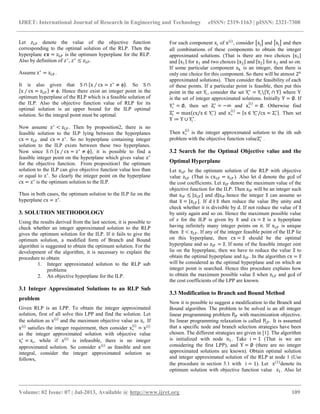 IJRET: International Journal of Research in Engineering and Technology eISSN: 2319-1163 | pISSN: 2321-7308
__________________________________________________________________________________________
Volume: 02 Issue: 07 | Jul-2013, Available @ http://www.ijret.org 109
Let 𝑧 𝐿𝑃 denote the value of the objective function
corresponding to the optimal solution of the RLP. Then the
hyperplane 𝒄𝒙 = zLP is the optimum hyperplane for the RLP.
Also by definition of 𝑧∗
, 𝑧∗
≤ 𝑧 𝐿𝑃.
Assume z∗
= zLP .
It is also given that S ∩ x ∕ cx = z∗
≠ ϕ . So S ∩
x ∕ cx = zLP ≠ ϕ. Hence there exist an integer point in the
optimum hyperplane of the RLP which is a feasible solution of
the ILP. Also the objective function value of RLP for its
optimal solution is an upper bound for the ILP optimal
solution. So the integral point must be optimal.
Now assume z∗
< zLP . Then by proposition2, there is no
feasible solution to the ILP lying between the hyperplanes
cx = zLP and cx = z∗
. So no hyperplane containing integer
solution to the ILP exists between these two hyperplanes.
Now since S ∩ x ∕ cx = z∗
≠ ϕ , it is possible to find a
feasible integer point on the hyperplane which gives value z∗
for the objective function. From proposition1 the optimum
solution to the ILP can give objective function value less than
or equal to z∗
. So clearly the integer point on the hyperplane
cx = z∗
is the optimum solution to the ILP.
Thus in both cases, the optimum solution to the ILP lie on the
hyperplane cx = z∗
.
3. SOLUTION METHODOLOGY
Using the results derived from the last section, it is possible to
check whether an integer approximated solution to the RLP
gives the optimum solution for the ILP. If it fails to give the
optimum solution, a modified form of Branch and Bound
algorithm is suggested to obtain the optimum solution. For the
development of the algorithm, it is necessary to explain the
procedure to obtain
1. Integer approximated solution to the RLP sub
problems
2. An objective hyperplane for the ILP.
3.1 Integer Approximated Solutions to an RLP Sub
problem
Given RLP is an LPP. To obtain the integer approximated
solution, first of all solve this LPP and find the solution. Let
the solution as x i
and the maximum objective value as zi. If
x i
satisfies the integer requirement, then consider x∗
i
= x i
as the integer approximated solution with objective value
zi
∗
= zi, while if x i
is infeasible, there is no integer
approximated solution. So consider x i
as feasible and non
integral, consider the integer approximated solution as
follows,
For each component xj of x i
, consider xj and xj and then
all combinations of these components to obtain the integer
approximated solutions. (That is there are two choices x1
and x1 for x1 and two choices x2 and x2 for x2 and so on.
If some particular component xk is an integer, then there is
only one choice for this component. So there will be atmost 2n
approximated solutions). Then consider the feasibility of each
of these points. If a particular point is feasible, then put this
point in the set Yi, consider the set Yi
∗
= Yi Yi ∩ Y where Y
is the set of integer approximated solutions. Initially Y = ∅. If
Yi
∗
= ∅, then set Zi
∗
= −∞ and x∗
i
= ∅. Otherwise find
Zi
∗
= max cx/x ∈ Yi
∗
and x∗
i
= x ∈ Yi
∗
/cx = Zi
∗
. Then set
Y ≔ Y ∪ Yi
∗
.
Then x∗
i
is the integer approximated solution to the ith sub
problem with the objective function valueZi
∗
.
3.2 Search for the Optimal Objective value and the
Optimal Hyperplane
Let xLP be the optimum solution of the RLP with objective
value zLP (That is cxLP = zLP ). Also let d denote the gcd of
the cost coefficients. Let zIP denote the maximum value of the
objective function for the ILP. Then zIP will be an integer such
that zIP ≤ zLP and d|zIP .hence the integer z can assume so
that z = zLP . If d ∤ z then reduce the value zby unity and
check whether it is divisible by d. If not reduce the value of z
by unity again and so on. Hence the maximum possible value
of z for the ILP is given by z and cx = z is a hyperplane
having infinitely many integer points on it. If xLP is unique
then z < zLP . If any of the integer feasible point of the ILP lie
on this hyperplane, then cx = z should be the optimal
hyperplane and so zIP = z. If none of the feasible integer oint
lie on the hyperplane, then we have to reduce the value z to
obtain the optimal hyperplane and zIP . In the algorithm cx = z
will be considered as the optimal hyperplane and on which an
integer point is searched. Hence this procedure explains how
to obtain the maximum possible value z when zLP and gcd of
the cost coefficients of the LPP are known.
3.3 Modification to Branch and Bound Method
Now it is possible to suggest a modification to the Branch and
Bound algorithm. The problem to be solved is an all integer
linear programming problem PIP with maximization objective.
Its linear programming relaxation is called PLP . It is assumed
that a specific node and branch selection strategies have been
chosen. The different strategies are given in [1]. The algorithm
is initialized with node n1. Take i = 1 (That is we are
considering the first LPP), and Y = ∅ (there are no integer
approximated solutions are known). Obtain optimal solution
and integer approximated solution of the RLP at node 1 (Use
the procedure in section 3.1 with i = 1). Let x 1
denote its
optimum solution with objective function value z1. Also let
 