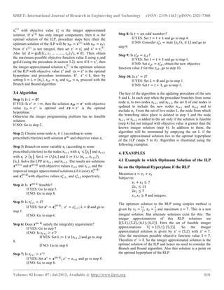 IJRET: International Journal of Research in Engineering and Technology eISSN: 2319-1163 | pISSN: 2321-7308
__________________________________________________________________________________________
Volume: 02 Issue: 07 | Jul-2013, Available @ http://www.ijret.org 110
x∗
1
with objective value z1
∗
is the integer approximated
solution. If x 1
has only integer components, then it is the
optimal solution of the ILP, procedure stops here (then the
optimum solution of the ILP will be xIP = x 1
with zIP = z1).
Now if x 1
is not integral, then set z∗
= z1
∗
and x∗
= x∗
1
.
Also let d = gcd{ c1, c2 … … … … cn /ci ≠ 0}. Then obtain
the maximum possible objective function value z using z1and
gcd d (using the procedure in section 3.2). now if z = z∗
, then
the integer approximated solution x∗
1
is the optimum solution
of the ILP with objective value z∗
and cx = z∗
is the optimal
hyperplane and procedure terminates. If z∗
< z, then by
setting S = L = n1 , zLP = z1 and xLP = x1 proceed with the
Branch and Bound algorithm.
3.4 Algorithm
Step 1: Is 𝐿 = ∅?
If YES: Is 𝑧∗
> −∞, then the solution 𝒙 𝑰𝑷 = 𝒙∗
with objective
value 𝑧𝐼𝑃 = 𝑧∗
is optimal and 𝒄𝒙 = 𝑧∗
is the optimal
hyperplane.
Otherwise the integer programming problem has no feasible
solution.
If NO: Go to step 2.
Step 2: Choose some node 𝑛𝑖 ∈ 𝐿 (according to some
prescribed criterion) with solution 𝒙 𝒊
and objective value 𝑧𝑖.
Step 3: Branch on some variable 𝑥𝑗 (according to some
prescribed criterion) to the nodes 𝑛𝑡+1 with 𝑥𝑗 ≤ 𝑥𝑗 and 𝑛𝑡+2
with 𝑥𝑗 ≥ 𝑥𝑗 . Set 𝐿 ≔ 𝐿 𝑛𝑖 and 𝑆 ≔ 𝑆 ∪ 𝑛𝑡+1, 𝑛𝑡+2 
𝑛𝑖 . Solve the LPP at 𝑛𝑡+1 and 𝑛𝑡+2. The results are solutions
𝒙 𝒕+𝟏
and 𝒙 𝒕+𝟐
with objective values 𝑧𝑡+1 and 𝑧𝑡+2 and the
improved integer approximated solutions (if it exist) 𝒙∗
𝒕+𝟏
and 𝒙∗
𝒕+𝟐
with objective values 𝑧𝑡+1
∗
and 𝑧𝑡+2
∗
respectively.
Step 4: Is 𝒙 𝒕+𝟏
feasible?
If YES: Go to step 5.
If NO: Go to step 8.
Step 5: Is 𝑧𝑡+1
∗
= 𝑧?
If YES: Set 𝒙∗
= 𝒙∗
𝒕+𝟏
; 𝑧∗
= 𝑧𝑡+1
∗
; 𝐿 = ∅ and go to
step 1.
If NO: Go to step 6.
Step 6: Does 𝒙 𝒕+𝟏
satisfy the integrality requirement?
If YES: Go to step 7
If NO: Is 𝑧𝑡+1 > 𝑧∗
?
If YES: Set 𝐿 ≔ 𝐿 ∪ 𝑛𝑡+1 and go to step
8.
If NO: Go to step 8
Step 7: Is 𝑧𝑡+1 > 𝑧∗
?
If YES: Set 𝒙∗
= 𝒙 𝒕+𝟏
, 𝑧∗
= 𝑧𝑡+1 and go to step 8.
If NO: Go to step 8.
Step 8: Is 𝑡 = 𝑎𝑛 𝑜𝑑𝑑 𝑛𝑢𝑚𝑏𝑒𝑟?
If YES: Set 𝑡 = 𝑡 + 1 and go to step 4.
If NO: Consider 𝑧 𝐿𝑃
∗
= max 𝑧𝑖/𝑛𝑖 ∈ 𝐿 and go to
step 9.
Step 9: Is 𝑧 𝐿𝑃
∗
= 𝑧 𝐿𝑃?
If YES: Set 𝑡 = 𝑡 + 1 and go to step 1.
If NO: Set 𝑧 𝐿𝑃 = 𝑧 𝐿𝑃
∗
, obtain the new objective
function value 𝑧 for this 𝑧 𝐿𝑃, go to step 10.
Step 10: Is 𝑧∗
= 𝑧?
If YES: Set 𝐿 = ∅ and go to step 1.
If NO: Set 𝑡 = 𝑡 + 1, go to step 1.
The key of the algorithm is the updating procedure of the sets
S and L. In each step when the procedure branches from some
node ni to two nodes nt+1 and nt+2, the set S of end nodes is
updated to include the new nodes nt+1 and nt+2 and to
exclude ni. From the set of live nodes L, the node from which
the branching takes place is deleted in step 3 and the node
nt+1 or nt+2 is added to the set only if the solution is feasible
(step 4) but not integral with objective value is greater than the
known integer solution (step 6). In addition to these, the
algorithm will be terminated by emptying the set L if the
integer approximated solution lies in the optimal hyperplane
of the ILP (steps 5 to 8). Algorithm is illustrated using the
following examples.
4. EXAMPLES
4.1 Example in which Optimum Solution of the ILP
lie on the Optimal Hyperplane if the RLP
Maximize 𝑧 = 𝑥1 + 𝑥2
Subject to
𝑥1 + 𝑥2 ≤ 7
2𝑥1 ≤ 11
2𝑥2 ≤ 7
𝑥1, 𝑥2 ≥ 0 and integers.
The optimum solution to the RLP using simplex method is
given by x1 =
11
2
, x2 =
3
2
and maximum z = 7. This is a non
integral solution. But alternate solutions exist for this. The
integer approximations of this RLP solutions are
5,1 , 5,2 , 6,1 , 6,2 . Here the set of feasible integer
approximations Y1
∗
= 5,1 , 5,2 . So the integer
approximated solution is given by x∗
= 5,2 with z∗
= 7.
Also the maximum possible objective function value z = 7.
Therefore z∗
= z. So the integer approximated solution is the
optimal solution of the ILP and hence no need to consider the
Branch and Bound algorithm. Also this solution is a point on
the optimal hyperplane of the RLP.
 