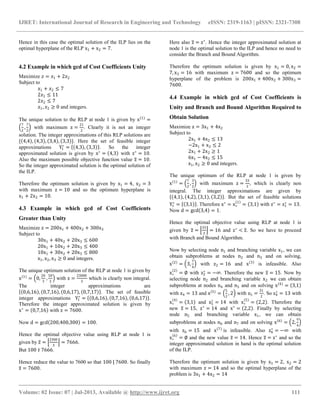IJRET: International Journal of Research in Engineering and Technology eISSN: 2319-1163 | pISSN: 2321-7308
__________________________________________________________________________________________
Volume: 02 Issue: 07 | Jul-2013, Available @ http://www.ijret.org 111
Hence in this case the optimal solution of the ILP lies on the
optimal hyperplane of the RLP x1 + x2 = 7.
4.2 Example in which gcd of Cost Coefficients Unity
Maximize 𝑧 = 𝑥1 + 2𝑥2
Subject to
𝑥1 + 𝑥2 ≤ 7
2𝑥1 ≤ 11
2𝑥2 ≤ 7
𝑥1, 𝑥2 ≥ 0 and integers.
The unique solution to the RLP at node 1 is given by x 1
=
7
2
,
7
2
with maximum z =
21
2
. Clearly it is not an integer
solution. The integer approximations of this RLP solutions are
{ 4,4 , 4,3 , 3,4 , 3,3 }. Here the set of feasible integer
approximations Y1
∗
= 4,3 , 3,3 . So the integer
approximated solution is given by x∗
= 4,3 with z∗
= 10.
Also the maximum possible objective function value z = 10.
So the integer approximated solution is the optimal solution of
the ILP.
Therefore the optimum solution is given by x1 = 4, x2 = 3
with maximum z = 10 and so the optimum hyperplane is
x1 + 2x2 = 10.
4.3 Example in which gcd of Cost Coefficients
Greater than Unity
Maximize z = 200x1 + 400x2 + 300x3
Subject to
30x1 + 40x2 + 20x3 ≤ 600
20x1 + 10x2 + 20x3 ≤ 400
10x1 + 30x2 + 20x3 ≤ 800
x1, x2, x3 ≥ 0 and integers.
The unique optimum solution of the RLP at node 1 is given by
x 1
= 0,
20
3
,
50
3
with z =
23000
3
which is clearly non integral.
The integer approximations are
0,6,16 , 0,7,16 , 0,6,17 , 0,7,17 . The set of feasible
integer approximations Y1
∗
= 0,6,16 , 0,7,16 , 0,6,17 .
Therefore the integer approximated solution is given by
x∗
= 0,7,16 with z = 7600.
Now d = gcd 200,400,300 = 100.
Hence the optimal objective value using RLP at node 1 is
given by z =
2300
3
= 7666.
But 100 ∤ 7666.
Hence reduce the value to 7600 so that 100 | 7600. So finally
z = 7600.
Here also z = z∗
. Hence the integer approximated solution at
node 1 is the optimal solution to the ILP and hence no need to
consider the Branch and Bound Algorithm.
Therefore the optimum solution is given by x1 = 0, x2 =
7, x3 = 16 with maximum z = 7600 and so the optimum
hyperplane of the problem is 200x1 + 400x2 + 300x3 =
7600.
4.4 Example in which gcd of Cost Coefficients is
Unity and Branch and Bound Algorithm Required to
Obtain Solution
Maximize z = 3x1 + 4x2
Subject to
2x1 + 4x2 ≤ 13
−2x1 + x2 ≤ 2
2x1 + 2x2 ≥ 1
6x1 − 4x2 ≤ 15
x1, x2 ≥ 0 and integers.
The unique optimum of the RLP at node 1 is given by
x 1
=
7
2
,
3
2
with maximum z =
33
2
, which is clearly non
integral. The integer approximations are given by
4,1 , 4,2 , 3,1 , 3,2 . But the set of feasible solutions
Y1
∗
= 3,1 . Therefore x∗
= x∗
1
= 3,1 with z∗
= z1
∗
= 13.
Now d = gcd 3,4 = 1.
Hence the optimal objective value using RLP at node 1 is
given by z =
33
2
= 16 and z∗
< z. So we have to proceed
with Branch and Bound Algorithm.
Now by selecting node n1 and branching variable x1, we can
obtain subproblems at nodes n2 and n3 and on solving,
x 2
= 3,
7
4
with z2 = 16 and x 3
is infeasible. Also
x∗
2
= ∅ with z2
∗
= −∞. Therefore the new z = 15. Now by
selecting node n2 and branching variable x2 we can obtain
subproblems at nodes n4 and n5 and on solving x 4
= 3,1
with z4 = 13 and x 5
=
5
2
, 2 with z5 =
31
2
. So z4
∗
= 13 with
x∗
4
= 3,1 and z5
∗
= 14 with x∗
5
= 2,2 . Therefore the
new z = 15, z∗
= 14 and x∗
= 2,2 . Finally by selecting
node n5 and branching variable x1, we can obtain
subproblems at nodes n6 and n7 and on solving x 6
= 2,
9
4
with z6 = 15 and x 7
is infeasible. Also z6
∗
= −∞ with
x∗
6
= ∅ and the new value z = 14. Hence z = z∗
and so the
integer approximated solution in hand is the optimal solution
of the ILP.
Therefore the optimum solution is given by x1 = 2, x2 = 2
with maximum z = 14 and so the optimal hyperplane of the
problem is 3x1 + 4x2 = 14
 