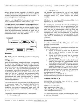 IJRET: International Journal of Research in Engineering and Technology eISSN: 2319-1163 | pISSN: 2321-7308
__________________________________________________________________________________________
Volume: 02 Issue: 10 | Oct-2013, Available @ http://www.ijret.org 597
decoder perform opposite to encoder ,The output of encoder
i.e. the code stream is received by the decoder .the coefficients
in packets are decoded ,then dequantized and reverse ICT is
performed to get reconstructed image.
Important point of jpeg 2000 is here compression can be done
in one way but decompression is done in many ways.
5. EMBEDDED ZERO TREE WAVELET CODING
EZW stands for embedded zero tree wavelet An EZW encoder
is specially designed to use with wavelet transforms. The is
based on progressive coding to compress an image into bit
stream with increasing accuracy so when more bits are added
to a bit stream image will be more detailed.
Fig -5: Block diagram of Embedded zero tree wavelet coding
5.1 Approach
Before the processing of image data the image is preprocessed
.In preprocessing step tiling on the original image is done. All
operations, including component mixing, wavelet transform,
quantization and entropy coding are performed independently
on the image tiles. Tiling reduces memory requirements, and
as they are also reconstructed independently, they can be used
for decoding specific parts of the image instead of the whole
image. All tiles have exactly the same dimensions, except
some of those at the boundary of the image. This unit
transforms the input image from time domain to frequency
domain and decomposes the original image into its
fundamental components.
The wavelet transform uses filter banks for the decomposition
of preprocessed image. The Embedded ZeroTreeWavelet
(EZW) encoder encodes the decomposed image by
recognizing the priority of decomposed image pixel. The
encoder module calculates a initial threshold for coding given
by T0= 2(log
2
c
max
)
.
The encoding process is performed using 2 passes namely
1. dominant pass and
2. Subordinate pass.
The dominant pass generates any one of four possible
combinations like they are significant positive(SP),
significant negative (SN), isolated zero(IZ) and zerotree
root(ZR).
Subordinate pass where the coefficients are encoded as 0 or 1
depending on the current threshold.
The decoding unit reconstructs the values by identifying the
symbols as positive, negative, zero tree and isolated zero tree.
Inverse transformation is the process of retrieving back the
image data from the obtained image values. The image data
transformed and decomposed under encoding side is
rearranged from higher level decomposition to lower level
with the highest decomposed level been arranged at the top.
Fig 5 shows the reconstruction of the obtained decomposed
component.
5.2 The Algorithm
1. Set the initial threshold T0= 2(log
2
c
max
)
.here xmax is the
maximum coefficient value.
2. set k=0
3. Conduct dominant pass by scanning the data Outputs will
be any of 4 conditions below i.e.
a. If value of coefficient is greater than the threshold
and the value is positive, it means the output
significant positive.
b. If value of coefficient is greater than the threshold
and the value is negative, it means the output
significant negative.
c. If magnitude of coefficient is less than the threshold
and all its descendants have magnitudes less than the
threshold then coefficient is labeled as zero tree roots.
d. If magnitude of coefficient is less than the threshold
and all its descendants have values greater than the
threshold then coefficient is labeled as isolated zero
4. Conduct a subordinate pass or refinement pass by scanning
through the data to refine the pixels already known to be
significant in current bit plane.
5. Set k=k+1 and the threshold Tk=Tk-1/2.
6. Stop if the stopping criterion is met or go to step 3.
6. SPIHT ALGORITHM
Set Partioning in Hierarchical Trees (SPIHT) is a wavelet
based image compression method.
SPIHT introduces three lists:
a. List of Significant Pixels (LSP),
b. List of Insignificant Pixels (LIP) and
c. List of Insignificant Sets (LIS).
First initialization is done, and then algorithm takes two stages
for each level of threshold
 