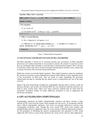 International Journal of Network Security & Its Applications (IJNSA), Vol.6, No.4, July 2014
18
Figure 7. Sliding Window Exponential
3.7 ADVANTAGES AND DISADVANTAGES OF RSA ALGORITHM
The RSA algorithm is known for its increased security and convenience. In RSA algorithm
private keys are neither transmitted or nor revealed to anyone. By contrast in secret-key system
keys are exchanged either manually or with the help of communication channel. This is because
in secret-key system same key is used for encryption and decryption and there exist a chance that
an enemy can retrieve this secret key during transmission
Public-key systems can provide digital signatures. These digital signatures cannot be repudiated.
By contrast in secret-key systems authentication requires either sharing of some important secrets
or the involvement of third party. This can result in sender repudiating the previously
authenticated message by claiming that the shared secret is compromised any one of the party
involved
Speed is the main disadvantage of public-key cryptography. Because there is always a trade off
between efficiency and security. For efficient RSA, key size should be small but small key size
leads to many security holes. There exist many secret-key methods that are faster than the
asymmetric encryption method. In reality public-key encryption is used to supplement the
private-key encryption.
4. GPU-ACCELERATED COMPUTING[4][3]
Cryptographic operations are highly computationally expensive and hence consume a large
amount of CPU cycles from the system. Such examples are web servers. To incorporate with this
and to offload cryptographic operations, web servers are typically deployed in systems using
cryptographic accelerator cards. Though this saves system CPU cycles from complex and
computationally intensive application logic but it also results in difficult deployment scenarios.
So, the possibility of offloading the massive computationally rich operations to GPU would
lighten the CPU load to a great extent and hence the saving can be used for other applications.
 