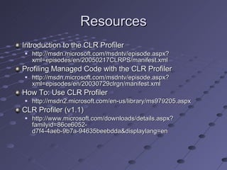 Resources Introduction to the CLR Profiler http://msdn.microsoft.com/msdntv/episode.aspx?xml=episodes/en/20050217CLRPS/manifest.xml Profiling Managed Code with the CLR Profiler http://msdn.microsoft.com/msdntv/episode.aspx?xml=episodes/en/20030729clrgn/manifest.xml How To: Use CLR Profiler http://msdn2.microsoft.com/en-us/library/ms979205.aspx CLR Profiler (v1.1) http://www.microsoft.com/downloads/details.aspx?familyid=86ce6052-d7f4-4aeb-9b7a-94635beebdda&displaylang=en 
