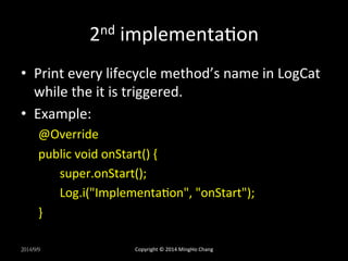 2nd 
implementacon 
• Print 
every 
lifecycle 
method’s 
name 
in 
LogCat 
while 
the 
it 
is 
triggered. 
• Example: 
@Override 
public 
void 
onStart() 
{ 
super.onStart(); 
Log.i("Implementacon", 
"onStart"); 
} 
2014/9/9 
Copyright 
© 
2014 
MingHo 
Chang 
 
