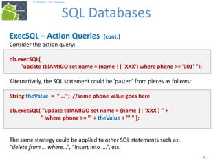 41
17. Android – SQL Databases
SQL Databases
41
ExecSQL – Action Queries (cont.)
Consider the action query:
db.execSQL(
"update tblAMIGO set name = (name || 'XXX') where phone >= '001' ");
Alternatively, the SQL statement could be ‘pasted’ from pieces as follows:
String theValue = " …"; //some phone value goes here
db.execSQL( "update tblAMIGO set name = (name || 'XXX') " +
" where phone >= '" + theValue + "' " );
The same strategy could be applied to other SQL statements such as:
“delete from … where…”, “insert into ….”, etc.
 