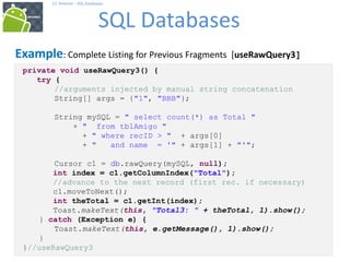 69
17. Android – SQL Databases
SQL Databases
69
Example: Complete Listing for Previous Fragments [useRawQuery3]
private void useRawQuery3() {
try {
//arguments injected by manual string concatenation
String[] args = {"1", "BBB"};
String mySQL = " select count(*) as Total "
+ " from tblAmigo "
+ " where recID > " + args[0]
+ " and name = '" + args[1] + "'";
Cursor c1 = db.rawQuery(mySQL, null);
int index = c1.getColumnIndex("Total");
//advance to the next record (first rec. if necessary)
c1.moveToNext();
int theTotal = c1.getInt(index);
Toast.makeText(this, "Total3: " + theTotal, 1).show();
} catch (Exception e) {
Toast.makeText(this, e.getMessage(), 1).show();
}
}//useRawQuery3
 