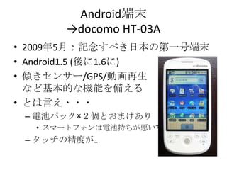 Android端末->docomo HT-03A2009年5月：記念すべき日本の第一号端末Android1.5 (後に1.6に)傾きセンサー/GPS/動画再生など基本的な機能を備えるとは言え・・・電池パック×２個とおまけありスマートフォンは電池持ちが悪い?タッチの精度が…