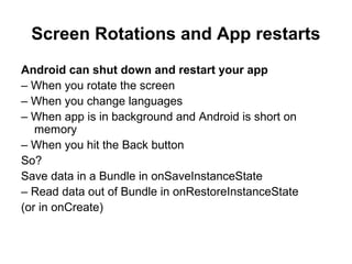 Screen Rotations and App restarts
Android can shut down and restart your app
– When you rotate the screen
– When you change languages
– When app is in background and Android is short on
   memory
– When you hit the Back button
So?
Save data in a Bundle in onSaveInstanceState
– Read data out of Bundle in onRestoreInstanceState
(or in onCreate)
 