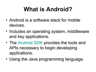 What is Android?
• Android is a software stack for mobile
  devices.
• Includes an operating system, middleware
  and key applications.
• The Android SDK provides the tools and
  APIs necessary to begin developing
  applications.
• Using the Java programming language.
 